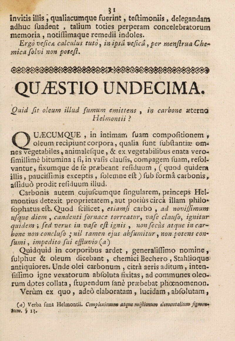 1. .■. 3.s invitis illis, qualiacumque fuerint, teftimonlls, delegandam adhuc fuadent , talium toties perperam concelebratorum memoria , notifiimaque remedii indoles. Ergo ve fica calculus tuto} in ipsa vefica,per menflrua Che* mica folvi non potejl. QUAESTIO UNDECIMA. Quid fit oleum illud fumum emittens , in carbone «terno Helmontii ? QUACUMQUE , in intimam fuam compofitionem , oleum recipiunt corpora, qualia funt fubftantiae om¬ nes vegetabiles,animalefque, & ex vegetabilibus enata vero- fimillime bitumina ; fi, in vafis claufis, compagem fuam, refol- vantur, fixumque de fe prasbeant refiduum , ( quod quidem illis , paucifiimis exceptis , folemne eft ) fub forma carbonis* affiduo prodit refiduum illud. Carbonis autem cujufcumque fingularem, princeps Hel- montius detexit proprietatem, aut potius circa illam philo* fophatus eft. Quod icilicet, etiam/i carbo , ad noviffimum ufqtie diem , candenti fornace torreatur, vafe claufo, ignitur quidem ; fed verus in vafe efl ignis , non fecus atque in car¬ bone non conclufo • nil tamen ejus abfumitur, non.potens con« fumi, impedito fui effluvio (.a j Quidquid in corporibus ardet , generaliffimo nomine, fuiphur & oleum dicebant , chemici Bechero , Stahlioque antiquiores. Unde olei carbonum , citra aeris aditum, inten- fillimo igne vexatorum abfoluta fixitas, ad communes oleo¬ rum dotes collata, ftupendum fane praebebat phoenomenon. Verum ex quo, adeo elaboratam , lucidam , abfolutam, (a) Verba funfc Helmontii. Complexionum atque mijlknum skmwtaUum figmen* tum. § i|.