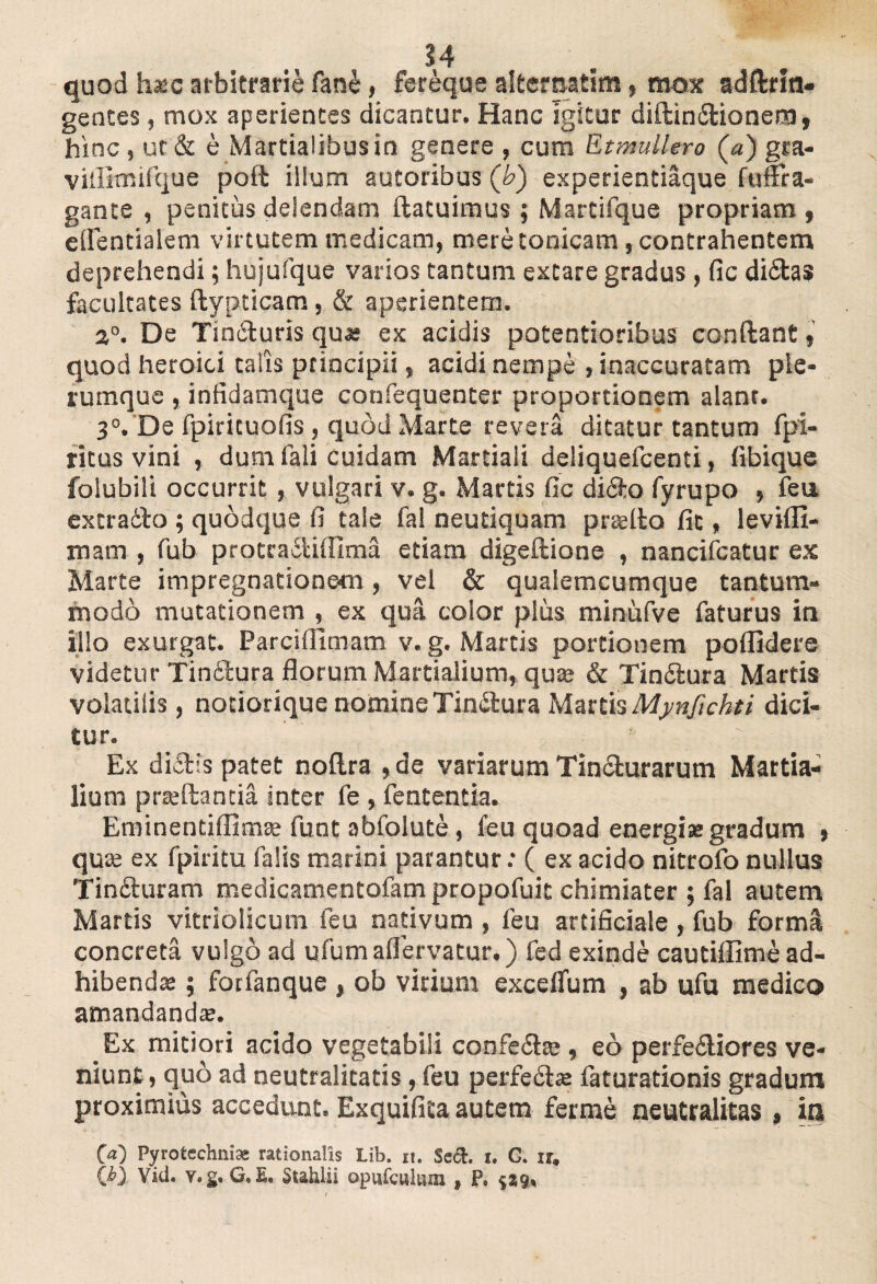 quod hsec arbitrarie fane, fereque alternat!», mox addrm- gentes, mox aperientes dicantur. Hanc igitur diftin&ionera, hinc , ut & e Martialibus in genere , cum Et muliero (a) gra- viillmifque pod illum sutoribus (b) experientiaque fufFra- gante , penitus delendam datuimus ; Martifque propriam , edentialem virtutem medicam, mere tonicam , contrahentem deprehendi; hujufque varios tantum extare gradus , fic didtas facultates dypticam , & aperientem. 2°. De Tiniduris qu* ex acidis potentioribus condant, quod heroici talis principii, acidi nempe , inaccuratam ple¬ rumque , infidamque confequenter proportionem alant. 3°. De fpiricuofis , quod Marte revera ditatur tantum fpi- ritus vini , dum fali Cuidam Martiali deliquefcenti, fibique folubili occurrit, vulgari v. g. Martis fic difto fyrupo , feu extradfo ; quodque fi tale fal neutiquam praedo fit, levifll- mam , fub protradliffima etiam digedione , nancifcatur ex Marte impregnationetn , vel & qualemcumque tantum¬ modo mutationem , ex qua. color plus minufve faturus in illo exurgat. Parcifiimam v. g. Martis portionem poflidere videtur Tin&ura florum Martialium, quae & Tindtura Martis volatilis, notiorique nomine Tindtura Martis Mynfichti dici¬ tur. ! Ex di&is patet noflra ,de variarum Tincturarum Martia¬ lium praedantia inter fe , fententia. Eminentiffimae funt abfolute, feu quoad energia: gradum » quae ex fpiritu falis marini parantur: ( ex acido nitrofo nullus Tinfturam medicamentofampropofuk chimiater ; fal autem Martis vitriolicum feu nativum , feu artificiale, fub forma concreta vulgo ad ufumaflervatur,) fed exinde cautiffime ad¬ hibenda ; forfanque , ob virium excelfum , ab ufu medico amandanda. Ex mitiori acido vegetabili confe£tee, eo perferiores ve¬ niunt, quo ad neutralitatis, feu perfedta: faturationis gradum proximius accedunt. Exquifita autem ferme neutralitas, ia 00 Pyrotechnise rationalis Lib. it. Sect. i. G. xr. (i>) Viti. v.g. G. E. Stahlii opufcuium s P. 5*9,