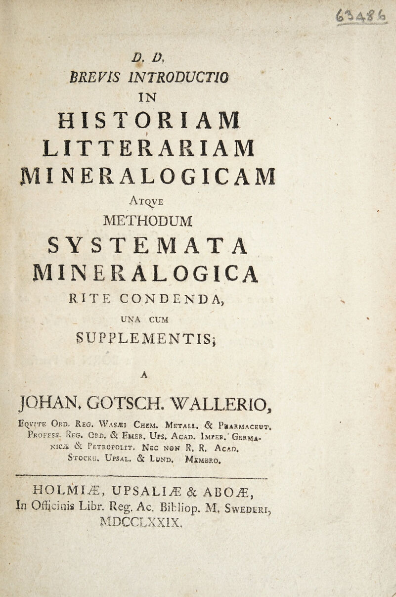 «5 Z>. 2X MEF/5 INTRODUCTIO IN HISTORIAM LITTERARIAM MI NERALOGICAM Atqve METHODUM SYSTEMATA MIINERALOGICA RITE CONDENDA, UNA CUM SUPPLEMENTIS * JQHAN, GOTSCH. WALLERIO, Eqtite Qrd. Reg. W a spe i Chem, Metam., 1’harmaceut, Pkofess. Reg. Crd. & Emer. Ups. Acae. Impes. Germa. Kicis & Petropoiit. Nec non R. R. Acae. Stocku. Upsal. & Lond, Msmbp.o. HOLMLE, UPSALIiL & ABOJE, In Officinis Libi*. Reg. Ac. Bibliop. M. Swederi MDCOLXXiX,