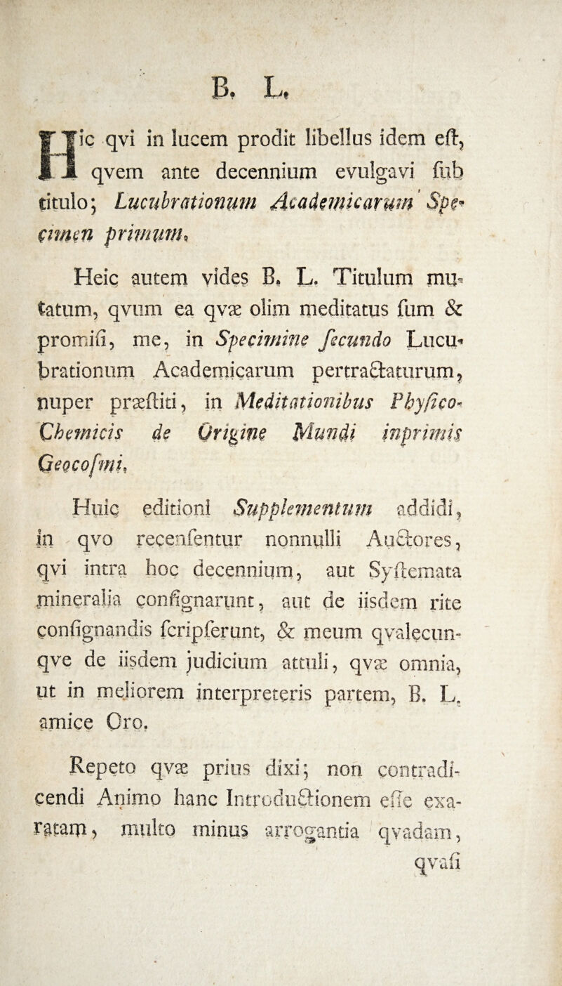 B. L. Hic qvi in lucem prodit libellus idem eft, qvem ante decennium evulgavi fob situlo; Lucubrationum Academicarum ' Spe* emeti primum, Heiq autem vides B, L. Titulum muh \ tatum, qvum ea qvse olim meditatus fum & promid, me, in Specimine fecundo Luem brationum Academicarum pertractaturum, nuper prseftiti, in Meditationibus Phy fico- Chemicis de Online Mundi inprimis Huic editioni Supplementum addidi, in qvo recenfentur nonnulli Auctores, qvi intra hoc decennium, aut 5y nemata mineralia confignanmt, aut de iisdem rite gonfignandis fcripferunt, & meum qvalecun- qve de iisdem judicium attuli, qvae omnia, ut in meliorem interpreteris partem, B. L. amice Oro, Repeto qvse prius dixi; non contradi¬ cendi Animo hanc Introductionem die exa¬ ratam* multo minus arrogantia qvadam, qvali