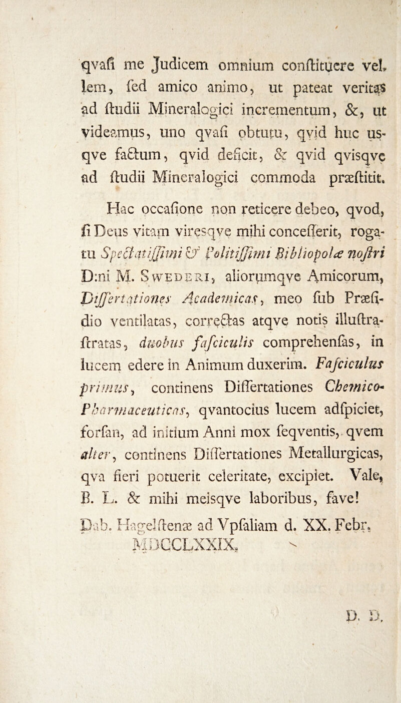 / qvafi me Judicem omnium conftitucre vel» lem, fed amico animo, ut pateat veritas ad ftudii Mineralogici incrementum, &, ut videamus, uno qvafi obtutu, qvid huc us- qve faftum, qvid deficit, & qvid qvisqve ad ftudii Mineralogici commoda praeftitit. Hac occafione non reticere debeo, qvod, Ii Deus vitam viresqve mihi concedent, roga¬ tu Speciatijfiun l3olitiJJimi Bibliopola noftri D:ni M. S vvederi, alioriimqve Amicorum, Differt ationes Academicas, meo fub Praelu¬ di o ventilatas, correfites atqve notis illuftra- ftratas, duobus fafciculis comprehenlas, in * lucem edere in Animum duxerim. Fajciculus primus, continens Dififertationes Chetnico* Pharmaceuticas, qvantocius lucem adfpiciet, forlan, ad initium Anni mox feqventis, qvem alter, continens DiiTertationes Metallurgicas, qva fieri potuerit celeritate, excipiet. Vale, B. L. & mihi meisqve laboribus, fave! Dab. Ida gei denae ad Vpfaliam d. XX. Febr. MDCCLXX1X.