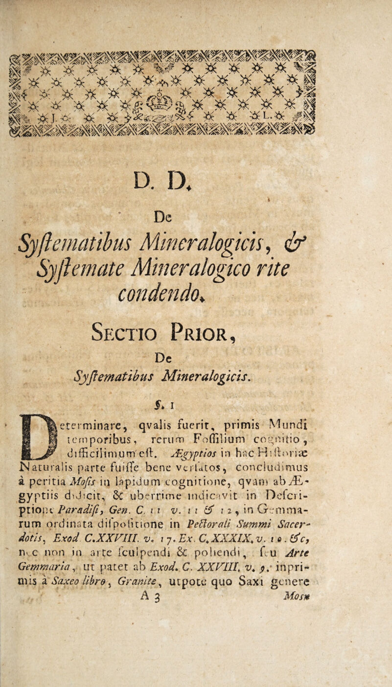 Sectio Prior, De Syfrematihus Mineralogicis. 5* i Determinare5 qvalis fuerit, primis Mundi temporibus, rerum Foffilium cognitio, difficiliorumeft, sE^yptios in hac Wiftorise IN aturalis parte fu i fle bene vcrlatos, concludimus a peri tia Mofis \\) lapidum cognitione, qvam ab J& + gyptiis duJhcit, & uberrime indicavit in Defcri- ptioiu Paradifty Gen. C. 11 v. i i & 12, in Gemma¬ rum ordinata difpofitione in Pelioraii Summi Sacer- dotis, Exod C.XXVIII. v. i 7. Ex. £ XXXIX\ v. 10. &c, nvc non in arte fculpendi & poliendi, fcii Arte Gemmaria, ut patet ab Exod. C. XXVIII\ v* inpri- mis a Saxeo libro5 Grartite, utpote quo Saxi genere A 3 Mosn