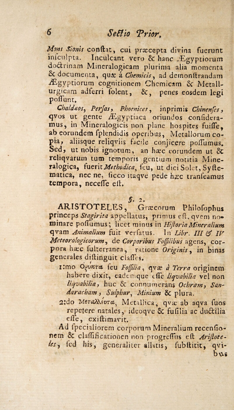 Mons Slonis condit, cui praecepta divina fuerunt injculpta. Inculcant vero & hanc jEgyptiorum doctrinam Mitieralogicam plurima alia momenta & documenta, qure a Chemicis, ad dernondrandam iEgyptiorurn cognitionem Ghemicam & Metall- urgicam adferri folent, &, penes eosdem legi poliunt* Cbald<eos, Perjas, Phoenices, in primis Chinenfes 9 qvos ut gente Aegyptiaca oriundos confidera- mus, in Mineralogicis non plane hospites fuiflef ab eorundem fplendidis operibus, Metallorum co¬ pta* aliisque reliqviis facile conjicere pofTumus* Sed* ut nobis ignotum, an htec eorundem ut Sc reliqvarum tum temporis gentium notitia Mine- ralogica, fuerit jMethodica, Icu, ut dici Solet, Syfte- matica, nec ne, (icco itaqve pede hxc tranfeamus tempora, neceffe eft. §. 2. ARISTOTELES, Gnecorum Philofophus princeps Stagirita appellatus, primus eft.qvem no® minare poffumus; licet minus in Hiftoria Miner alium qvam Animalium fuit verfatus. In Libr. III & IV 'M? te oro!ogi c orum, de Corporibus Foffilibus agens, cor¬ pora h<ec fuiterranea, ratione Originis, in binas generales diftinguit clafles. i:mo 6(Jvkto, feu Foftlia, qvse a Terra originem habere dixit, eadem que e (Te liqvabilia vel non liqvabiliay huc & connumerans Ochram} $an~ daracham , Sulphur, Minium & plura. 2tdo M«r^goT&5 Metallica, qvar ab aqva fuos repetere natales, ideoqve oc fu filia ac dudtilia e ile, exiftimavit. Ad Specialiorem corporum Mineralium recenfio- nem 6c claflificauonen non progrefTus eft Arijlote- iss% icd his, generaliter allatis, fubtticic, qvi- b\5.s