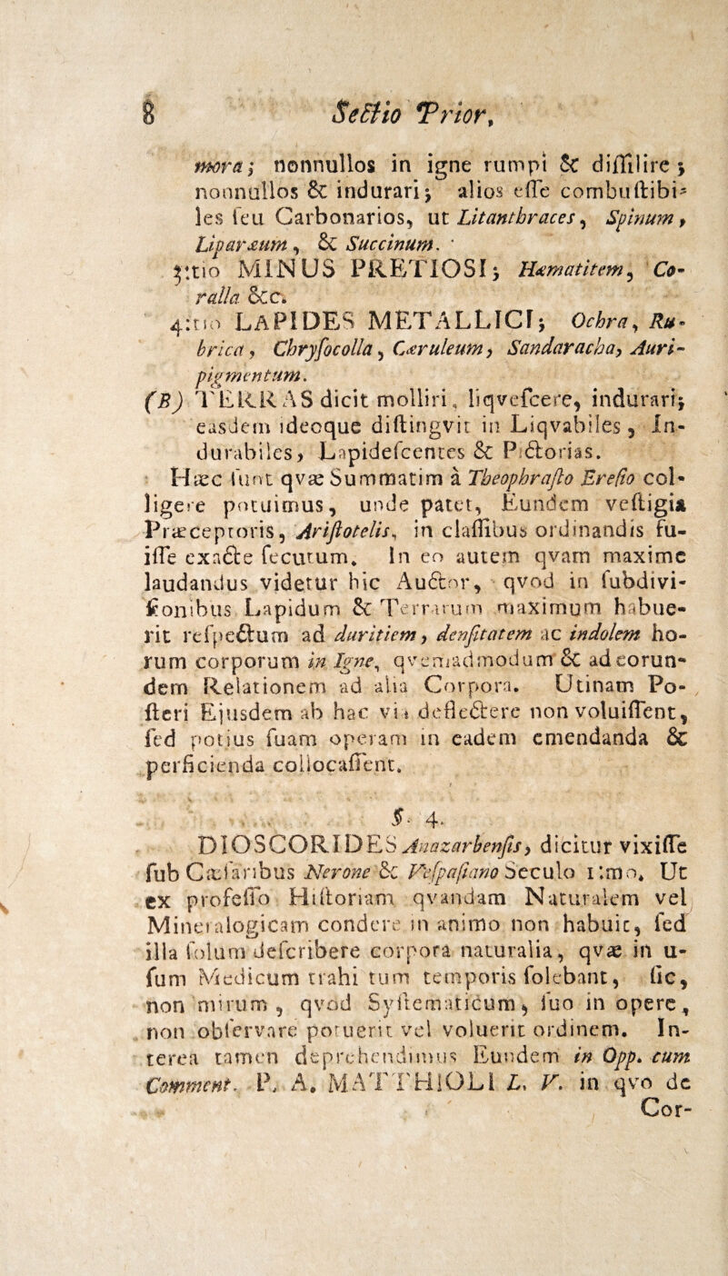 mora; nonnullos in igne rumpi Sc diflllire 5. nonnullos & indurari j alios elTe combuftibi* les feu Carbonarios, ut Lit anthraces, Spinum, Linar£um , & Succinum. ' 5:tio MINUS PRETIOSI; Htmatitem, Co¬ ralia &c. 4:tm lapides metallicu o*&r«, brica, Chry focolla, Caeruleum, Sandaracha, Auri¬ pigmentum. (B) TERRAS'dicit molliri, liqvcfcere, indurari} easdem ideoque diftingvit in Liqvabiles, in- durabilcs> Lapideicentes & P <5lorias. H xc lunt qvx Sumroatim a Tbeophrajlo Erefio coi* ligere potuimus, unde patet, Eundem ve fligi* Praeceptoris9 Ariflotelis, in claflihus ordinandis fu- i fle exa£fce fecutu m, ln eo autem qvarn maxime laudandus videtur hic Auftor, qvod in fubdivi- tonibus Lapidum & Terrarum maximum habue¬ rit refpe£tum ad duritiem > denfitatem ac indolem ho¬ rum corporum in Igne, qvemadmodunt Sc adeorun-* dem Relationem ad alta Corpora, Utinam Po¬ lleri Ejusdem ab hac vi * defiefterc non voluiflent, fed potius fuam operam m eadem emendanda & perficienda cohocafient, i 5* 4* DIOSCORIDES Anazarbenfis> dicitur vixifle fub Casfaribus Nerone & Vefpafiano Secula i;mo* Ut ex profeffo Htfionam qvandam Naturalem vel Mineralogicam condere ..in animo non habuit, led illa folurn deferibere corpora naturalia, qvae in u- fum Medicum trahi tum temporis folebant, lic, non mirum , qvod Syftematicum$ iuo in opere, non obfervare potuerit vel voluerit ordinem. In¬ terea tamen deprehendimus Eundem in Opp. cum Cmment, P, A, MATTHlOLi L, V. in qvo de i