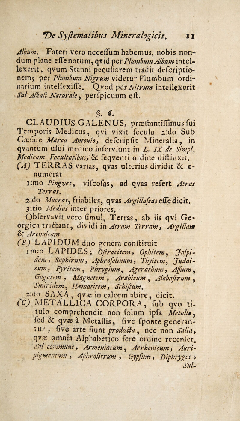 Album. Fateri vero necefium habemus, nobis non¬ dum plane efle notum, qvid per Plumbum Album intel¬ lexerit. qvum Stanni peculiarem tradit defcriptio- nemj per Plumbum Nigrum videtur Plumbum ordi¬ narium intellexifle. Qvod p er Nitrum intellexerit ■Sal Albuli Naturale, perlpicuum eft. §. 6. CLAUDIUS GALENUS, pra:!hntifllmus fui Temporis Medicus, qvi vixit feculo 2'.do Sub C;i: i a re Marco Antomo, defcripfit Mineralia, in qvantum ufui medico inferviunt in L. IX de Simpl, Medi cam. Facultatibus} & feqvenci ordine diltioxit* (A) TERRAS varias, qvas ulterius dividit £c e- numerat i:mo Pingves, vifcofas, ad qvas refert Atras Terras* 2*.do Macras, friabiles,, qvas Argillafeas efle dicit. 3:tio Medias inter priores* Qbfervavit vero fimul% Terras, ab iis qvi Ge* orgica tra&ant, dividi in Atram Terram, Argillam & Arenafeam (E), LAPIDUM duo genera conftituit i m: o LAPIDES , 0(Irae item, Ophitem, Jafpi- dem y Saphirum, Apbrofelinum y Tbyitem, Judai¬ cum, Pyritem, Phrygium, Agerathum, Ajjium, Gagatem , Magnetem , Arabicum , Alabajlrum , Smindem , BLewatitem, Schijlum* ^:do SAXA, qvas in calcem abire, dicit. (C) METALLICA CORPORA, fub qvo ti¬ tulo comprehendit non folum ipfa Metalla, fed & qvx a Metallis, fi ve fponte generan- . lur, five arte fiunt producta, nec non Salia, qvx omnia Alphabetico fere ordine reeenlet* Sal commune, Armeniacum , Arrhenicum y Auri¬ pigmentum, Aphrolitrum y Gypfum, Diphryges > SuL