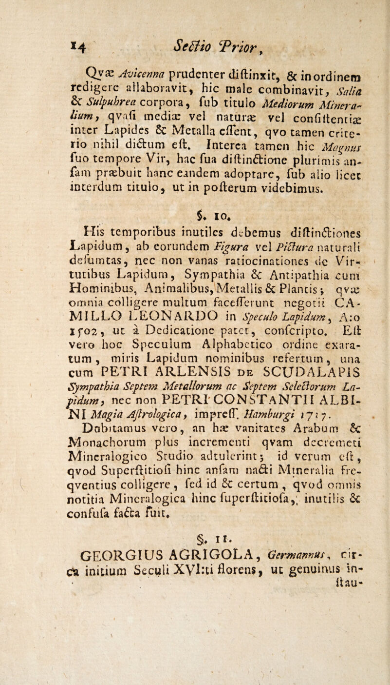 x4 Se Elio ‘Prior, Qyae Avieenna prudenter diftinxit, & inordinem redigere allaboravit, hic male combinavit. Salia &C Sulpubrea corpora, fub titulo Mediorum Minera¬ lium, qvafi mediae vel natura: vel confidentia inter Lapides 8c Metalla ellent, qvo tamen crite- rio nihil di&um eft. Interca tamen hic Magnus fuo tempore Vir, hac fua diftindione plurimis an- fam prtebuit hanc eandem adoptare, fub alio licec interdum titulo, ut in pofterum videbimus. io. His temporibus inutiles debemus diftin&iones Lapidum, ab eorundem Figura vel Pictura naturali defumtas, nec non vanas ratiocinationes de Vir¬ tutibus Lapidum, Sympathia & Antipathia cum Hominibus, Animalibus, Metallis & Plantis ■, qv;e omnia colligere multum faceflcrunt negotii CA¬ MILLO LEON ARDO in speculo Lapidum, A:o If02, ut a Dedicatione patet, confcripto. Elfc vero hoc Speculum Alphabctico ordine exara¬ tum , miris Lapidum nominibus refertum, una cum PETRI ARLENSIS de SCTJDALAPIS Sympathia Septem Metallorum ac Septem SeleUorum La¬ pidum, nec non PETRI’CONSTANTII ALBI- NI Magia Aflrologica, imprefl' Hamburgi 17*7. Dobitamus vero, an hte vanitates Arabum & Monachorum plus incrementi qvam dccremcti Mincralogico Studio adtulerint; id verum cft, qvod Superftitiofi hinc anfam nadi Mineralia fre- qventius colligere , fed id Sc certum , qvod omnis notitia Mincralogica hinc ftiperftitiofa,; inutilis & confufa facta fuit. §. 11. GEORGIUS AGRIGOLA , Germannus, rir- Ca initium Seculi X'Vl:ti florens, uc genuinus in- Itau-