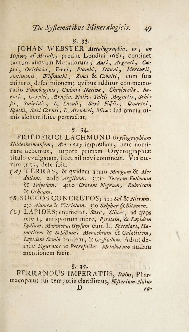 §♦ 35» JOHAN WEBSTER Metallographia, <?r, jHijiory of Me talis, prodiit Londini i<56*, continet ramum aliqvam Metallorum > Auri % Argenti, Cu¬ pri , Orichalci, Cerri , Plumbi , Stanni , Mercurii, Antimonii, Ijfijfmuthi, iJVW/ & Cobalti, cum luis mineris, defci iptioncm, qvibus additur commemo¬ ratio Plumbaginis ^ Cadmi# Nativa , Chry fotolU, Ho¬ raeis , Cerulei , ALrugin. Nativ. Tale i, Magnetis, Sebi* fti, Smiridis, C Lazuli, Saxi Fijfilis, Qyartzi , Spathiy Saxi Cornei, L, Arenacei, Mic#\ fed omnia ni¬ mis afchcmiltice pertradiat, 5, 34* FRiEDER1C! JLACHMUND Orycbographiam Hi Idesheim anfem , A:o 1 6 6 y impr&flam , hcic nomi¬ nare debemus, mpote primam Oryctographitc titulo evulgatam, licet nil novi contineat. Via ete¬ nim trita, deferibit, (C/j TERRAS, eC qvidem i:mo Margam 8c Mv- dullam. z:d0 Argillam, 3:tio Terram Fullonum Si Tripefam. 4:10 Cretam Nigram> Rubricam & Ochram, (fii SUCCOS CONCRETOS^ \ 10 Sal Si Nitrum. 2/0 Alumen 8c Hitriolum. 3:0 Sulphur & Bitumen. (C) LAPIDES; e numerat, SVmr, Silices, ad qvps refert, amiqvorum more, Pyritem, & Lapidem Lydium, Marmora, Gypfttm cum L. Speculari, H*- motitem & Se hi fi um, Morachtum Si Galaftitem > Lapidem Samio (imilem, & Cryfi alium. Addit de¬ inde Figuratos ac Petrefaffos. Metallorum nullam mentionem facit, $. 3f» FERRANDUS IMPERATUS, /m/«x, Phar¬ macopolis lui temporis clariflimus, Hijloriam Natu. ia