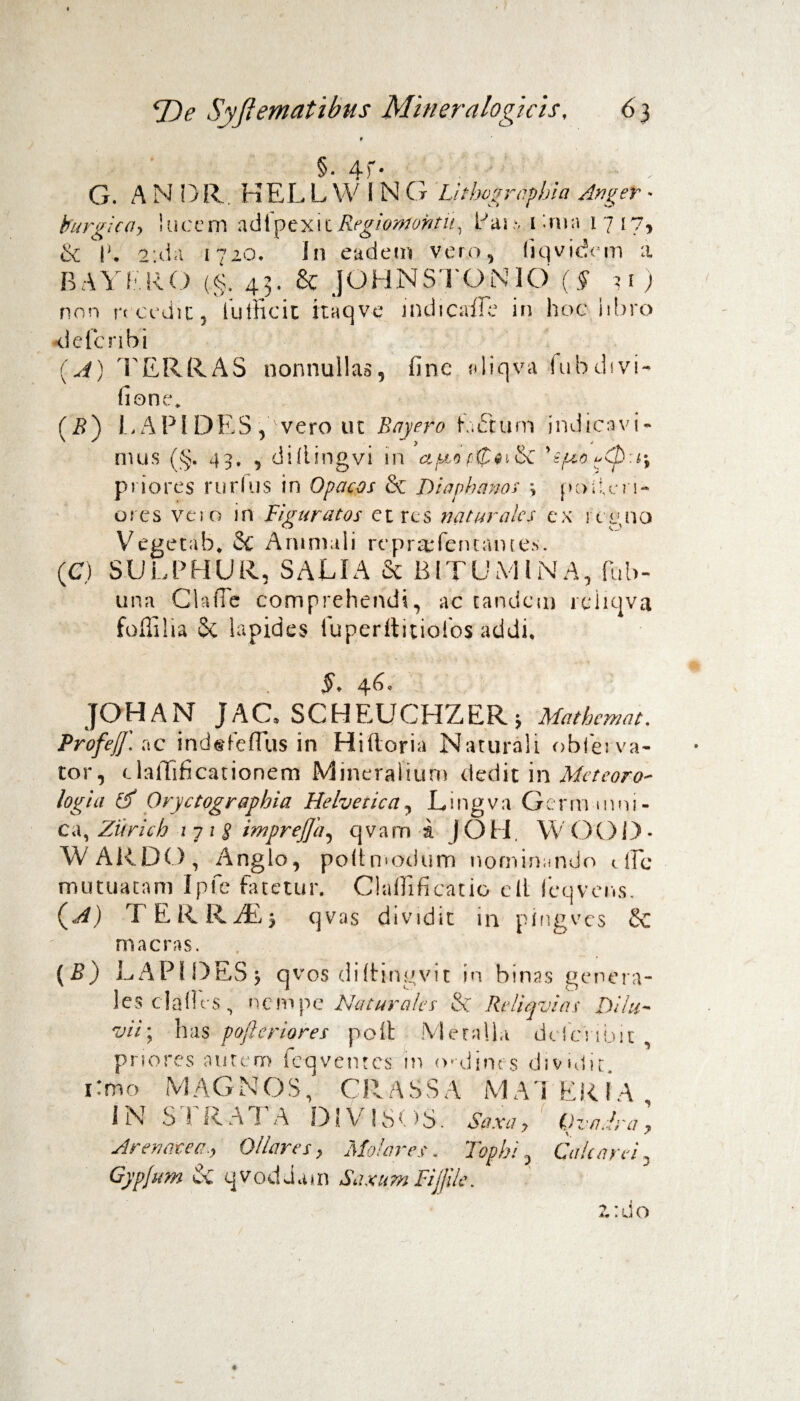 §• 4f- G. A N DR. HEL L W 1 N G Lhbogrcphia Anger - burgica, lucem adipexitRegiontobtu, Pai ■, Unia 1717, & |'. 2;da 1720. I11 eadem vero, (iqvidem a BAYE.RO (§. 43. & JOHN STO N IO (§ u ) nnn recedit, kilEcit itaqve jndicaiFe in hoc libro tielcnbi (A) TERRAS nonnullas, fine «liqva fubdivi- fione. (B) LAPI DES , vero ut Bayero beTtum indicavi- mus (§. 43. , di ii i ng vi in apto y£f'zo^CD:i\ priores rurfus in Opacos & Diapbanos \ pc>;i!,en- ores vero in Figuratos et res naturales ex regno Vegetah* & Animuli repr^feruantes. (C) SULPHUR, SALIA Se BITUMINA, fub- una Claffe comprehendi, ac tandem reiicjva foffilia Se lapides iuperftitiofos §* 46* JOHAN JAC* SCHEUCHZERj Mathcmat. Profejf. ac indsfelTus in Hi 11 ori a Naturali obierva- tor, clallificationem Mineralium dedit in Meteoro- logia tf Oryctographia Helvetica, Lingva Germumi- ca, Ziirich 17; 8 imprejja, qvam i JOH. WOOD- W ARDO , Anglo, poltmodum nominando 1 lEc mutuatam Ipfc fatetur. Claffificatio e It leqvens. (A) T E R R ; qvas dividit in pingves &C macras. (B) LAPI DES j qvos diltingvit in binas genera¬ les clades, nempe Naturales & Reliqvias Dilu¬ vii-, has pofieriores polt Meralla dclcnlm , priores autem fe-q ventes in ivdines dividit. 1: m o M A G N OS, C R A S S A M A1 ER IA IN SI R AI A DiV 18 OS. Saxa? QvaJra ? Arenacea., Ollares, Molares. Tophi, Cale a rei, Gypjum & qvodJam Saxum Fijjile. ?.:do