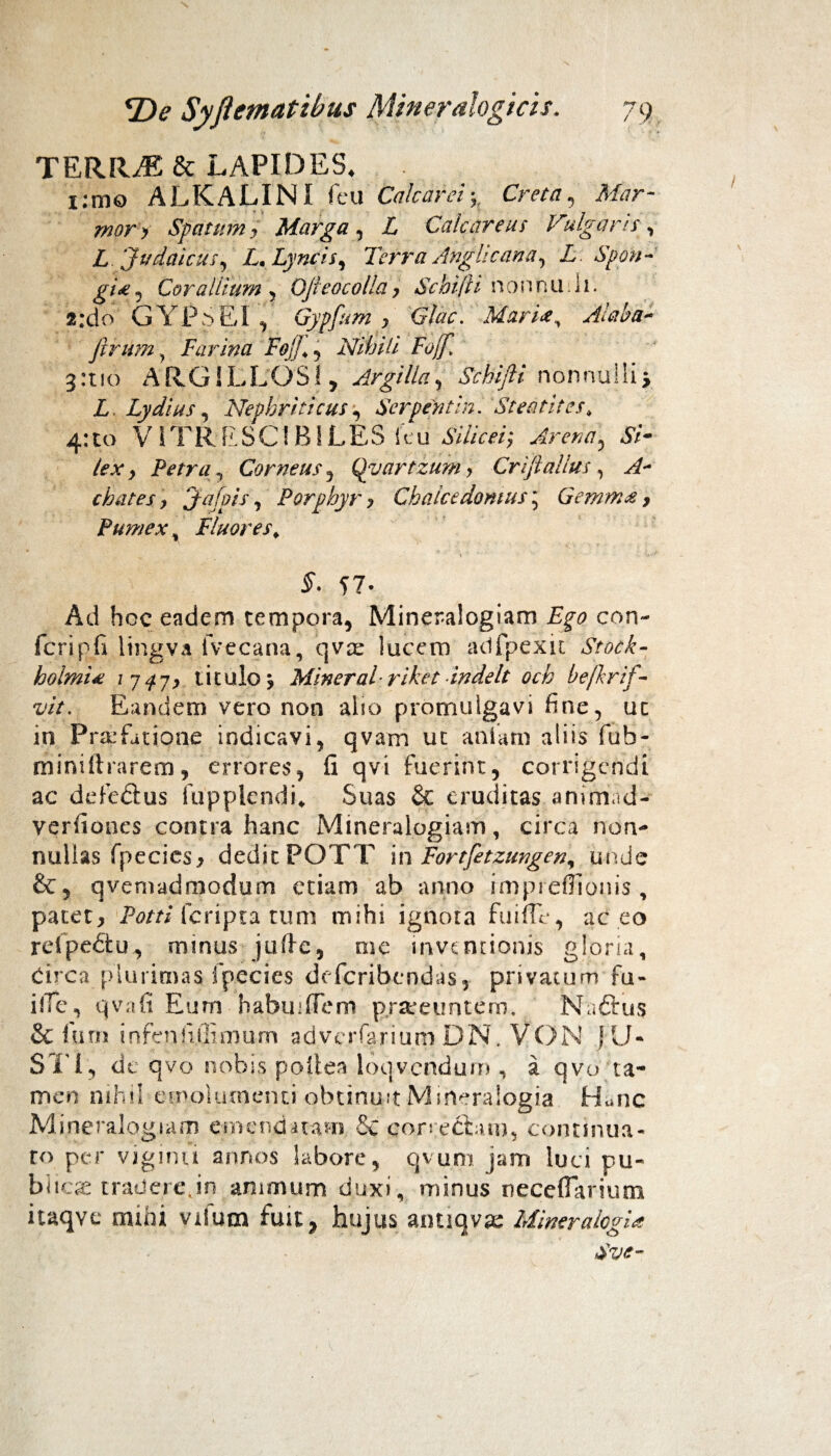 TERRJE& LAPIDES. i:mo ALKALINI fcu Calcar ei; Creta , Mar¬ mor y Spatum, Marga , L Calcareus Vulgaris , Z Judaicus, Z. Lyncis, Terra Anghcana, L. Spon¬ gi £ j Co ra Ilium , Oji eoe olla , Schift i nonnuh. a;do GYPSEI , Gypfum , Glac. Mari<e^ Alaba- firum, Farina Foj]*, Nihili Foff. 3:110 ARGILLOSI, Argilla, Schifii nonnulli, Z. Lydius, Nephriticus, Serpent in. Steatites* 4:10 VIT R E SCIBILES k u Silicer, Arena, Si¬ lex, Petra, Corneus, Qyartzum > Criftalius, y/- chates, Jafpis, Porphyr, Chalcedomus; Gemma, Pumex % Fluores* 57- Ad hoc eadem tempora, Mineraiogiam Zp con- fcripfi lingva fvecana, qvte lucem atlfpexk Stock- holmi£ 1747, titulo; Mineral riket indelt och befkrif- vit. Eandem vero non alio promulgavi fine, uc in Prtcfatipne indicavi, qvam ut ani ani aliis fub- miniftrarem, errores, fi qvi fuerint, corrigendi ac defectus Lippiendi* Suas & eruditas animad- verfiones contra hanc Mineraiogiam, circa non¬ nullas fpecies, dedit POTT in Fortfetzungen, unde qvemadmodum etiam ab anno impreffionis , patete Potti (cripta tum mihi ignota fuifle, ac eo refpeZtu, minus jtifte, me inventionis gloria, Circa plurimas fp.ecies deferibendas, privatum fu- ilTe, qvafi Eum habuiffem prareuntem. Naftus & fiirn infenfulimum adverfariuni DN. VON JU- SI I, de qvo nobis poliea loqvendum , a qvo ta¬ men nihil emolumenti obtinuit Mineralogia Hanc Mineraiogiam emendatam £c con ectam, continua¬ ro per viginti annos labore, qvum jam luci ru¬ bi icte tradere,in animum duxi, minus neceflarium itaqve mihi vilutn fuit, hujus antiqvte Miner alogia Sve-