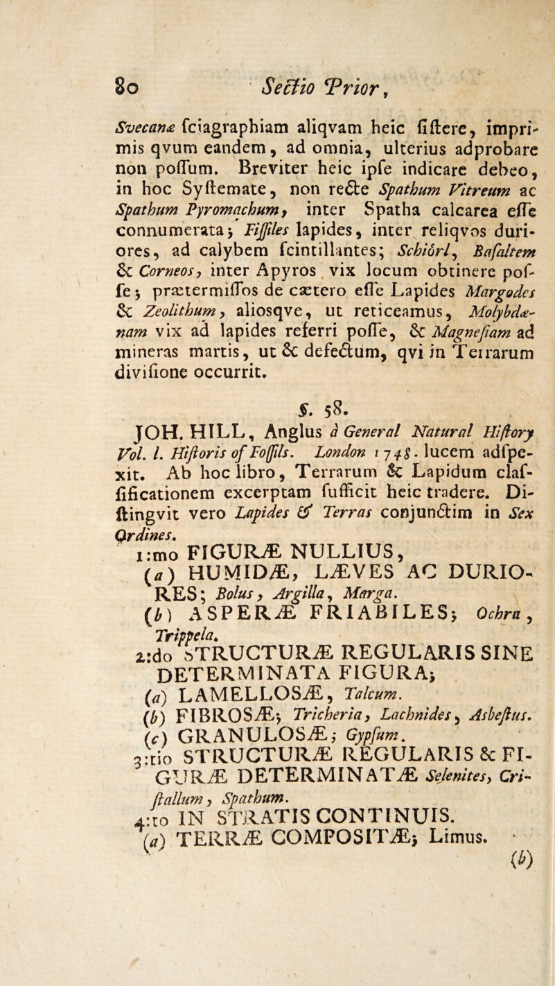 Svecan£ fciagrapbiam aliqvam heic fiftere, impri¬ mis qvum eandem, ad omnia, ulterius adprobare non poffum. Breviter heic ipfe indicare debeo, in hoc Syftemate, non refte Spathum Vitreum ac Spathum Pyromachum, inter Spatha calcarea e fle connumerata5 Fijfdes lapides, inter reliqvos duri¬ ores, ad caiybem fcintillantes; Scbidrl, Bafdtem & Corneos, inter Apyros vix locum obtinere pof- fe} praetermiflos de csetero efle Lapides Margodcs & Zeolithum, aliosqve, ut reticeamus, Molybdae¬ nam vix ad lapides referri pofle, & Magnefiam ad mineras martis, ut & dcfe&um, qvi in Terrarum divifione occurrit. §. 5&- JOH. HILL, Anglus a General Natural Hi/lory Vol. I. Hifioris of Foffils. London 1748- lucem adfpe- jcit. Ab hoc libro. Terrarum & Lapidum claf- fificationem excerptam lufficit heic tradere. Di- ftingvit vero Lapides & Terras conjundtim in Sex 9rimo FIGURaE NULLIUS, (a) HUMIDaE, LaEVES AC DURIO¬ RES; Bolus, Argilla, Marga. z: (a) LAMELLOSAE, Talcum. (b) FIBROSaEj Tricheria, Lachnides, Asbejlus. (e) GRANULOSAE,- Gypfum. 3:tio STRUCTURaE REGULARIS & FI- GURaE DETERMINATAE Sejenites, Cri- ftalium j Spathum. 4:to IN STRATIS CONTINUIS. ta') TERRaE COMPOSITaEj Limus. ■ (*) b) ASPERaE FRIABILESj Ochra, Trippela. do sTRUCTURaE REGULARIS SINE DETERMINATA FIGURA*