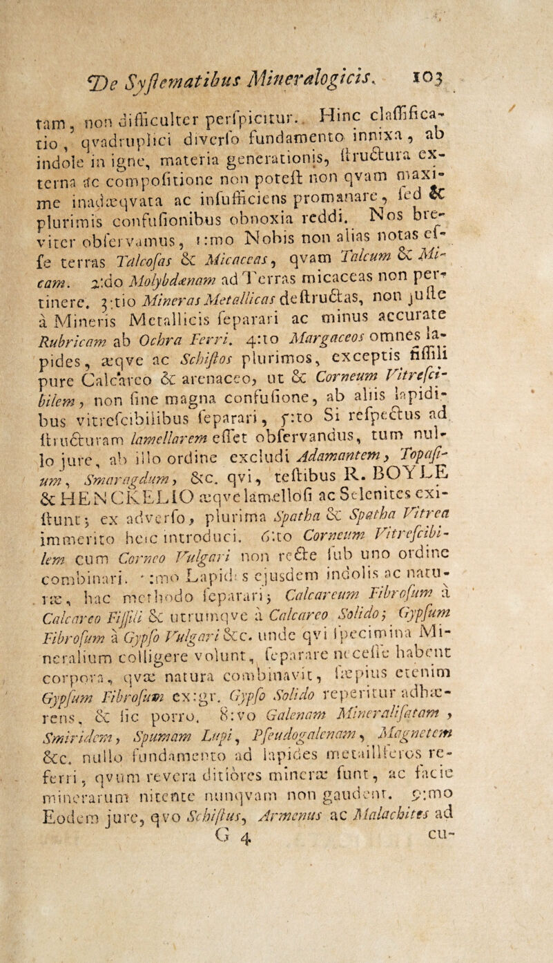 tam, non difficulter perfpicitur. Hinc claffifica- tio , qvadruplici diverfo fundamento innixa , ab indole in igne, materia generationis, iiru&ura ex¬ terna ;tc compofitione non potcil non qvarn n»axi- me inadxqvata ac iofufficiens promanare, ied eC plurimis confufionibus obnoxia reddi. Nos bie- viter obfei vamus, i:mo Nobis non alias notas d- fe terras Talcofas & Micaceas, qvam Tnlcttm U Mi¬ cam. 2,:do Molybdaenam ad 1 erras micaceas non pe' tine re. 2-tio Miner as Metallicas deftructas, non jti Ite a Mineris Metallicis feparari ac minus accurate Rubricam ab Ochra Ferri. 4U0 Margaccos omnes Ia¬ pides, teqve ac Schiftos plurimos, exceptis tituli pure Cale areo & arenaceo, ut & Corneum Vitrefci- Blem, non fine magna confuGone, ab abis lapidi¬ bus vitrefcibiiibus (eparari^ juto Si lefpecius ac ftru&uram lamellarem effet obfervanuus, tum nul¬ lo jure, ab illo ordine excludi Adamantemy Topafm um * Smaragdum y &c„ qvi, teftibus R. bO i LE & HEN CKELiO mqvelaruellofi ac Selcnites exi- ftunt y ex adverfo > plurima Spatha & Spatha Vitrea immerito h e i c i n t rod u c i „ 6 ’♦ t o Corneum Viti e fatu - lern c u m Corneo Vulg ari non r e 61' e i u h u no 01 d n i c combinari. *;mo Lapidi s ejusdem incolis ac natu- hac methodo feparari j Calcar eum Fibrofum a Cale areo FiJJili Se utrumqve a Calcarco Solido; Gypfum Fibrofum a Gypfo Vulgari&c. unde qvi fpecirnina Mi¬ neralium colligere volunt, teparare rucefie habent corpora, qvte natura combinavit, Impius etenim Gypfum Fibrofum ex.gr, Gypfo Solido repeiitui adhuc- rens, & lic porro, 8:vo Galenam Mincralifatam , Smiridemy Spumam Lupi, Pfeudogalcnam, Magnetem &c, nullo fundamento ad lapides metaillferos re¬ ferri, qvum revera ditiores minera: funt, ac facie mine rarum nitente nunqvam non gaudent. p;mo Eodem jure5 qvo Schiflus5 Armcnus ac Malachitts ad ~ 4 cu-