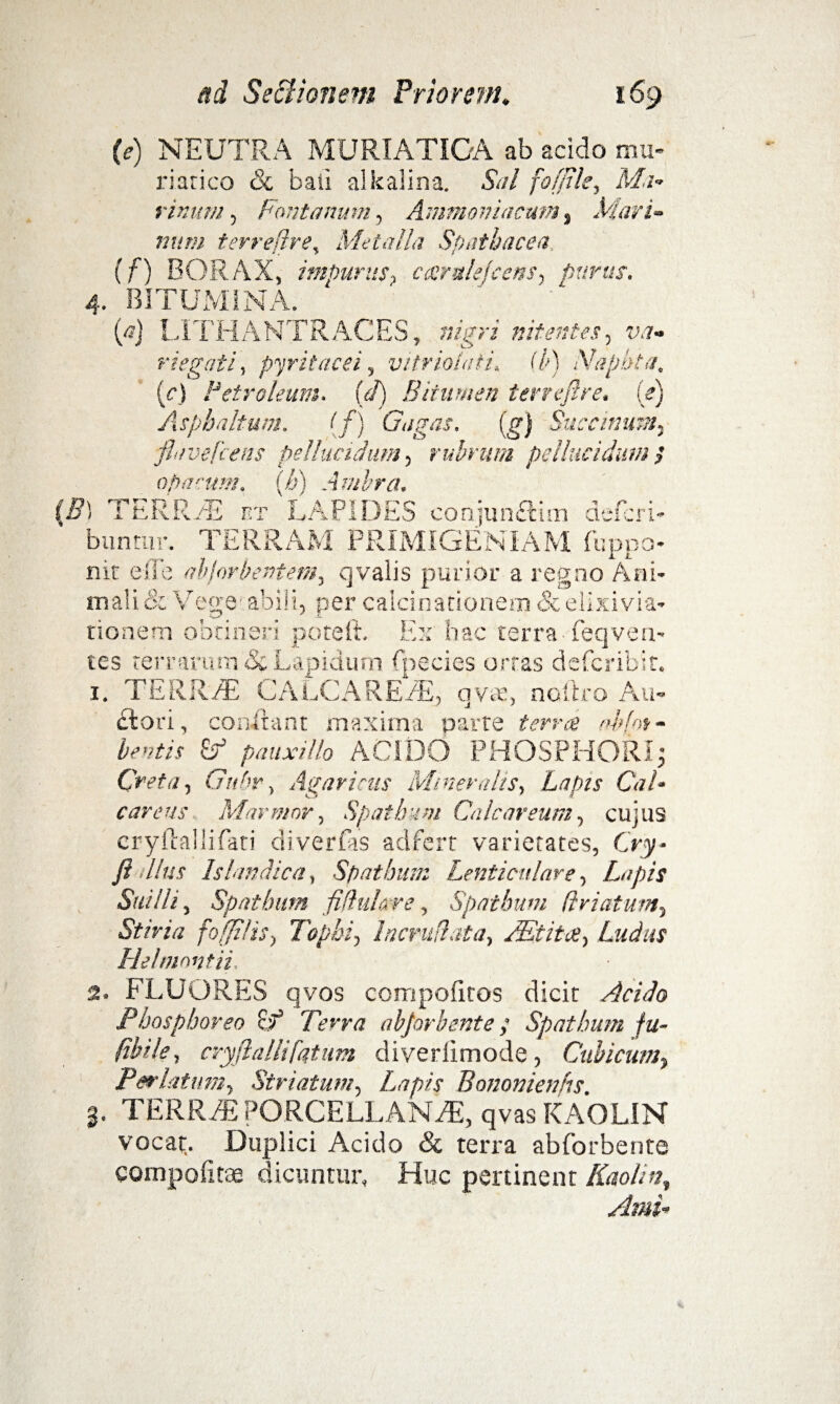 (e) NEUTRA MURIATICA ab acido mu¬ riatico <Sc baii alkalina. Sal foffile, Ma¬ rinum , Fontanum, Ammoiriacttm, Mari¬ num terreflre, Metalla Spatbacea, (f) BORAX, impurus? ccerulefeens, puras. 4. BITUMINA. (a) LITHANTRACES, sigvi nitentes, riegati, pyritacei, vitriolafi. C/>) Naphta. [c) Petroleum, (d) Bitumen terreftre. (e) Asphaltum. (f) Gagas. (g) Succinunt-, flavefc ens pellucidum, rubrum pellucidum $ opacum. (h) Amhra. (B) TERRAS r.r LAPIDES conjunftim defcri» b u n tu r. TER R A M P RIMIG E N i A M Ii; ppo- nit e fle abjorbentem, qvaiis purior a regno Ani¬ mali & Vege abili, per calcinationem & elixivia- tioaem obtineri poteft. Ex hac terra Teqven¬ tes terrarum & Lapidum fpecies ortas defcribit. 1. TERRAE CALCA REAE, qvre, noitro An¬ ciori, conilant maxima parte terra ab hi - beatis Zf pauxillo ACIDO PHOSPHORI; Creta, Gubr, Agaricus Mineralis, Lapis Cal- careus Marmor, Spatham Calcar eum, cujus cryftallifati di ver fas adfert varietates, Oy- fla Ilus Islandica, Spathum Lenticulare, Lapis Suilli, Spathum fiduLxre, Spathum /Iriatuvt, «Sjf/rar fofjitis, Tophi, hcrudata, Mtita, Ludus Hehnnntii 2. FLUORES qvos compoiitos dicit Acido Phosphoreo Terra abjorbente; Spathum fu- (ibile, cryftallifatum diveriimode, Cubicum, Perlatum, Striatum, Lapis Bononienhs. 3. TERREE PORCELLANAE, qvas KAOLIN vocat. Duplici Acido & terra abforbente compositae dicuntur. Huc pertinent Kaolint Arni-
