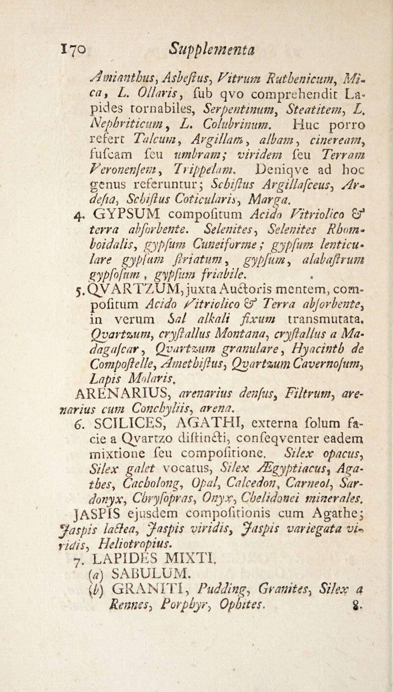 Amianthus, Asbefius, Fitrum Rutbenicum, Mi¬ ca, L. Ollaris, fub qvo comprehendit La¬ pides rornabiles, Serpentinum, Steatitem, L, Nephriticum, L. Colubrinum. Huc porro refert Talcum, Argillam, albam, cineream, fufeam feu umbram; viridem {'eu Terram Feronenjem, 7rippelam. Deniqve ad hoc genus referuntur j Scbiflus Argillafceus, Ar- defia, Scbiflus Coticularis, Marga. 4. GYPSUM compofitum Acida Fitriolico terra abforbente. Se lenit es. Se lenit es Rhom¬ boidalis, gypfum Cuneiforme; gypfum lenticu¬ lare gypfum feriatum, gypfum, alabaftrum gypfofnm, gypfum friabile. 5. QVARTZUM, juxta Aufloris mentem, com- pofitum Jc/Wo Fitriolico & Terra abjorbent e, in verum 6<7/ tf/Az/z fixum transmutata, Qvartzum, cryfi alius Montana, cryftallus a Ma- daga/car, Qvartmm granulare, Hyacintb de Compoftelle, Amethiftus, Qvartmm Caverno/um, Molaris. ARENARIUS, arenarius denfus, Filtrum, w- nanus cum Conchyliis, arena. 6. SCILICES, AGATHT, externa folum fa¬ cie a Qvartzo diftinfli, confeqventer eadem mixtione feu compofitione. &'/?*• opacus, vocatus, -SV/cx Aegyptiacus, Aga- tbes, Cacholong, Opal, Calcedon, Carneo/, «Sbr- donyx, Chryfopras, Onyx, Chelidonei minerales. j ASPIS ejusdem compofitionis cum Agathej ffaspis la&ea, J aspis viridis, Jaspis variegata vi¬ ridis, Heliotropius. 7. LAPIDES MIXTI. (*) SABULUM. (7) GRANITI, Pudding, Granites. Silex a Renues, Forphyr, Opbites. g.