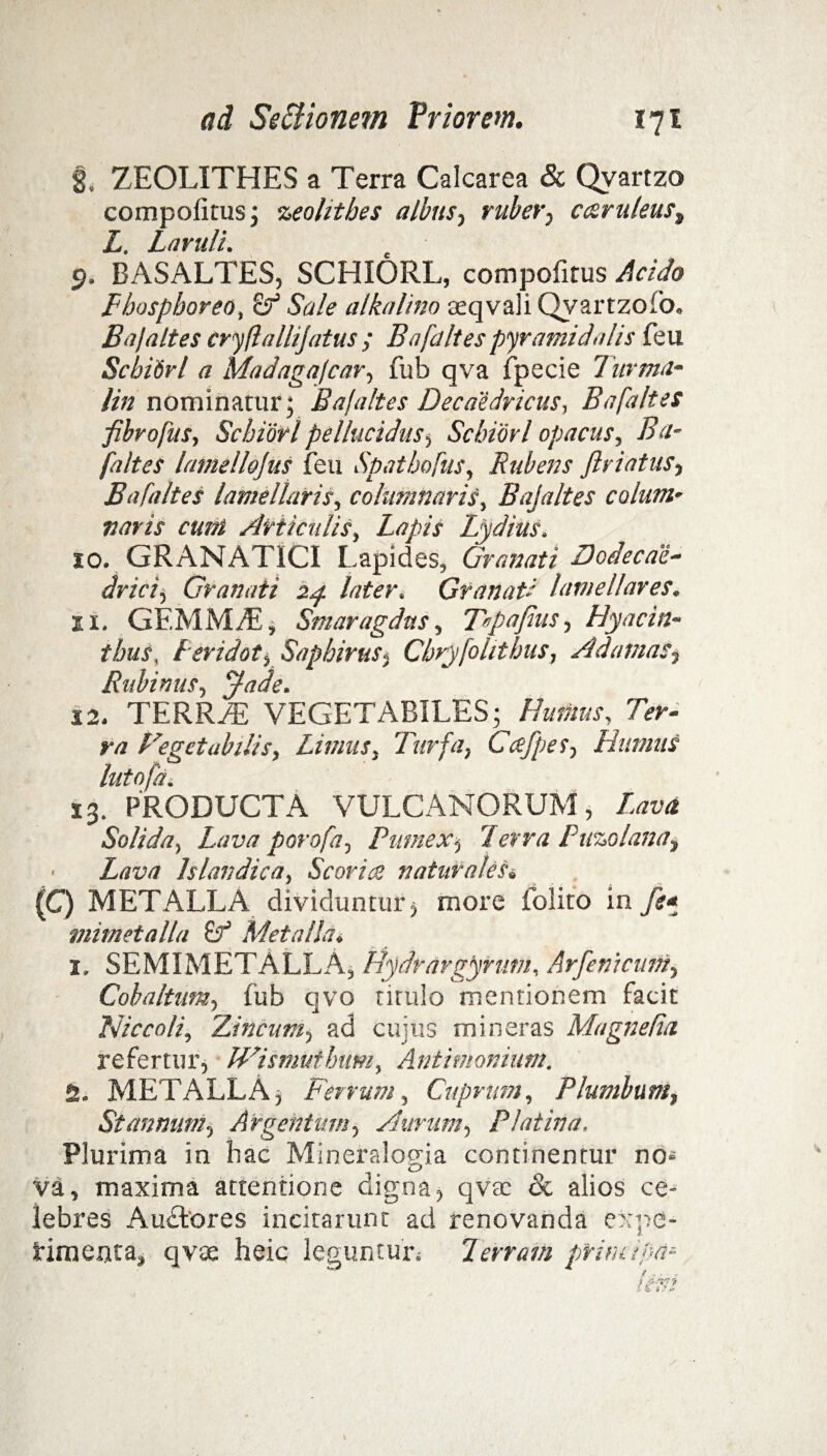 8. ZEOLITHES a Terra Calcarea & Qvartzo compolitus; zeohthes albus, ruber, c&ruleus% L. Laruli. 9. BASALTES, SCHIORL, compofitus Acido Fhosphoreo, Sale alkalino teqvali Qyartzolb, Bajaltes cryftallijatus ; Bafaltes pyramidalis feu Scbidrl a Madagafcar, fub qva fpecie Turma* lin nominatur; Bafaltes Decaedricus, Bafaltes fibropus, Scbidrl pellucidus, Scbidrl opacus, Ba¬ faltes lamelloJuS feu Spatbofus, Rubens ftriatus, Bafaltes lamellaris, columnaris, Bafaltes colum¬ naris eunt Articulis, Lapis Lydius. 10. GRANATICI Lapides, Granati Hodecae- dricij Granati 24 later. Granati lamellares. xi. GEMM/E, Smaragdus, T«pajius, Hyacin¬ thus, Leridot, Sapbirus, Chryfollibus, Adamas„ Riibinus, ffade. 12. TERRzE VEGETABILES; Humus, Ter- ra Fegetubilis, Limus, Turfa, Ccefpes, Humus lutofdi 13. PRODUCTA VULCANORUM, Lava Solida, Lava porofa. Pumex; Terra Puzolana, • Lava Jslandica, Scoria naturales. (C) METALLA dividuntur, more folito in fe* mimetalla Metalla. 1. SEMIMETALLA, Hydrargynim, Arfemcuni, Cobaltum, fub qvo tituio mentionem facit Nicco/i, Zincum, ad cujus mineras Magnetia. refertur, Wismuthum, Antimonium. S. METALLA, Ferrum, Cuprum, Plumbum, Stannum, Argentum, Aurum, Platina. Plurima in hac Mineralocna continentur no* cJ» va, maxima attentione aigna, qvac oc alios ce¬ lebres Au£tores incitarunt ad renovanda expe- fimeata, qvae heic leguntur; 7errem prini ifa-