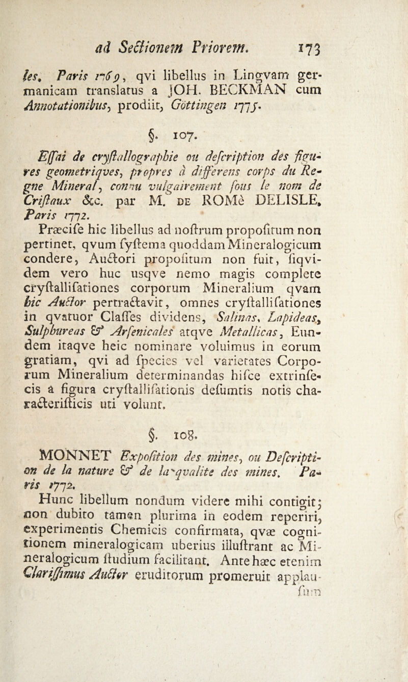 les, Paris 1169, qvi libellus in Lingvam ger- manicam translatus a jOH. BECKMAN cum Annotationibus, prodiit, Gottingen /77j. §• 107. Effeti dg cryflallographie ou defcription des figu¬ res geometriqves, ptopres d differens corps dn Re- gne Mineral, connu vulgairement fons le nont de Criflaux Scc. par M. de ROMe DELISLE, Paris rn2. Praecife hic libellus ad noftrum propolirum noa pertinet, qvum fyftema quoddam Mineralogicum condere, Au£tori propolirum non fuit, liqvi- dem vero huc usqve nemo magis complete cryftallifationes corporum Mineralium qvam hic Au&or pertraftavit, omnes cryftallifationes in qvatuor Claftes dividens, Salinas, Lapideast Sulphureas &T’ Arfenicales atqve Metallicas, Eun¬ dem itaqve heic nominare voluimus in eorum gratiam, qvi ad fpecies vel varietates Corpo¬ rum Mineralium determinandas hifce extrinfe* cis a figura cryftallifationis defumtis notis cha- jra&erifticis uti volunt, §. 108, MONNET Expolit ion des mines, ou Defcripti¬ on de la nature stf de ia'qvalite des mines, Pa¬ ris 1712. Hunc libellum nondum videre mihi contigit; aon dubito tamen plurima in eodem repcriri, experimentis Chemicis confirmata, qvae cogni¬ tionem mineralogicam uberius iiiuftrant ac Mi- neralogicum ftudium facilitant. Ante haec etenim Qarijffmus Au&or eruditorum promeruit applati- fiurn 1