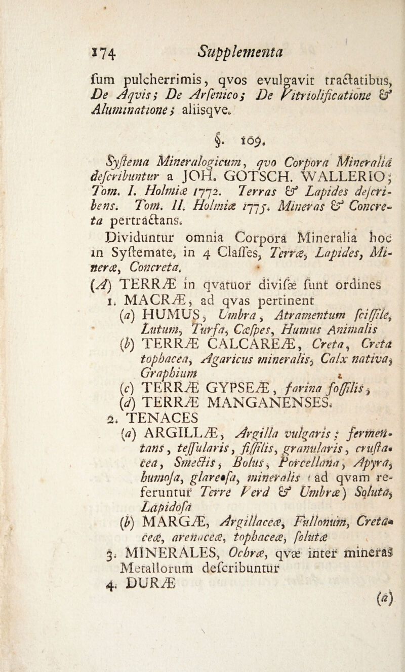 fum pulcherrimis, qvos evulgavit tractatibus, De Aqvis; De Ar [enico i De Fitriolificutione Alummatione, aliisqve. §• i os», Syfiema Mineralogicutn, qvo Corpora Mineralia defcribuntur a JOH. GOTSCH. WALLERIO j Tom. I. Holmia /772. Terras Lapides dejcri- bens. Tom. II. Holmia Mineras & Concre¬ ta pertraftanSi Dividuntur omnia Corpora Mineralia hoc in Syftemate, in 4 Claffes, Terree> Lapides, Mi- nera, Concreta, (A) TERRAS in qvatuor divifse funt ordines 1* MACRAE, ad qvas pertinent (a) HUMUS , Umbra, Atramentum /I'eiffile, Lutum, Turfa, Ccefpes, Humus Animalis (b) TERRAS CALCAREAS, Creta, Creta tophacea, Agaricus mineralis, Calx nativa^ Graphium * (f) TERRAE GYPSEA, f arina foffilis > (d) TERRAS MANGANENSES, 2i TENACES (<?) ARGILLAS, Argilla vulgaris: fermen¬ tans , te (fu lar is, fi(ftlis, granularis, crafia* cea, Sme&is, Bolus, rorcellana, A pyra, bumoja, glnretfa, mineralis < ad qvam re¬ feruntur Tcrr? F er d U* Umbra) Soluta$ Lapidofa (b) MARGAS, Argillacea, Fullonum, Cretam cea, arenacea, tophacea, fokita < 3* MINERALES, Ochra, qvte inter mineraS Metallorum defcribuntur 4. DURAS