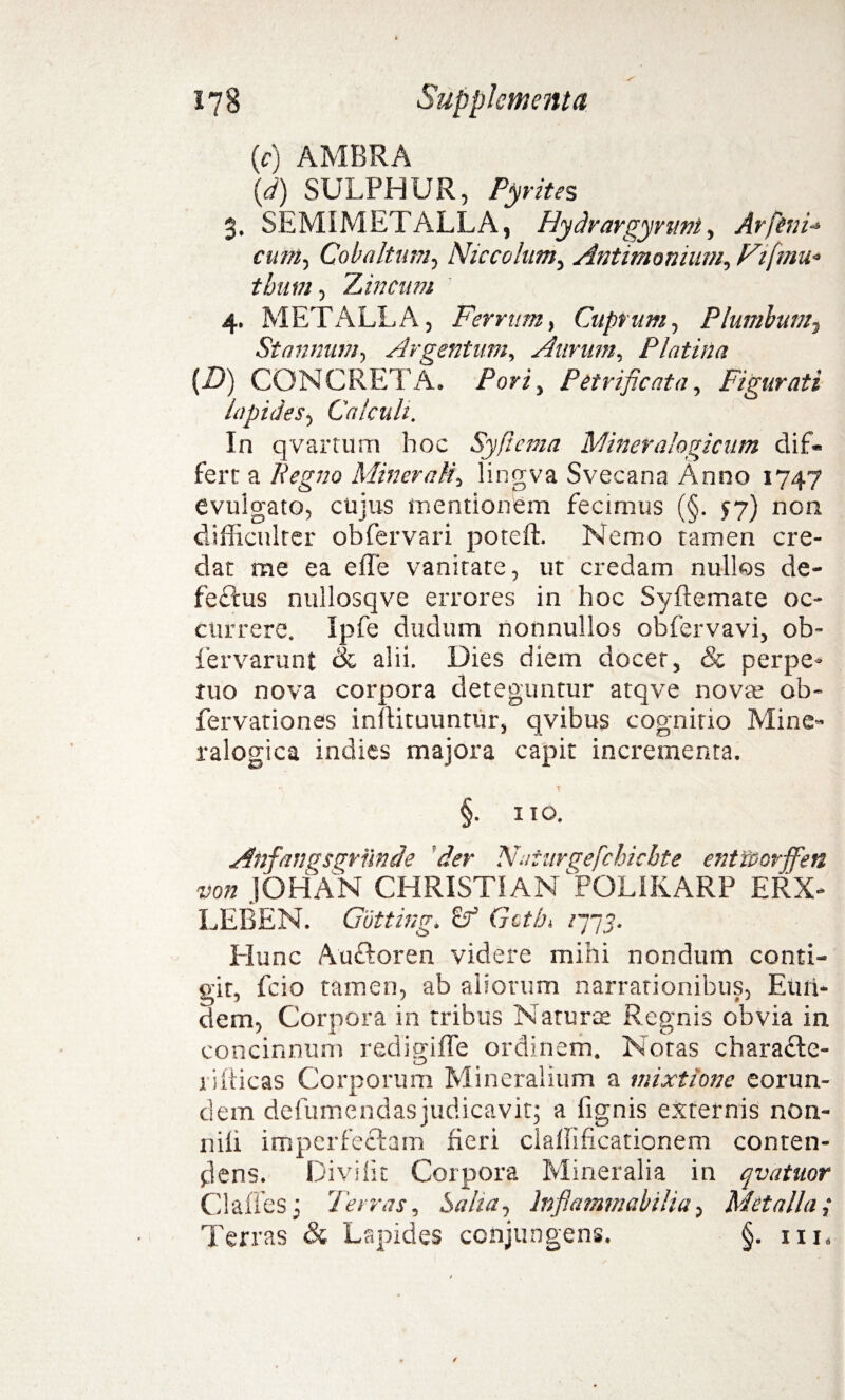 {c) AMBRA (d) SULPHUR, Pyrites $, SEMIMETALLA, Hydrargymnt, Arpini-* cum, Cob altum, Niccolum, Antimonium, Ftfmu* thum, 'Lineum 4. METALLA, Ferrum, Cuprum, Plumbum? Stannum, Argentum, Aurum, Platina {D) CONCRETA. Porz, Petrificata, Figurati lapides, Calculi. In qvartum hoc SyPicma Miner alogicum dif¬ fert a liegno Minerali, lingva Svecana Anno 1747 evulgato, cujus mentionem fecimus (§. 57) non difficulter obfervari poteft. Nemo tamen cre¬ dat me ea e fle vanitate, ut credam nullos de- feftus nullosqve errores in hoc Syftemate oc¬ currere. Ipfe dudum nonnullos obfervavi, ob- fervarunt & alii. Dies diem docet, & perpe¬ tuo nova corpora deteguntur atqve nova; ob- fervationes inflituuntur, qvibus cognitio Mine« ralogica indies majora capit incrementa. t §. ITO. Anfanusgrunde der Naturgefchichte entt&orjfen non JOHAN CHRISTI AN POLIKARP ERX- LEBEN. Cutting. cf Gctfj» /777. Hunc Auftoren videre mihi nondum conti¬ git, fcio tamen, ab aliorum narrationibus, Eun¬ dem, Corpora in tribus Naturae Regnis obvia in concinnum redisiffe ordinem. Notas charadte- o # 1 illicas Corporum Mineralium a mixtione eorun¬ dem defumendas judicavit; a lignis externis non- nifi imperfectam fieri claflificationem conten¬ dens. Divi iit Corpora Mineralia in qv at itor Clafies; 7'eiras. Salta, inflammabilia, Metalla,* Terras & Lapides conjungens. §. iit.