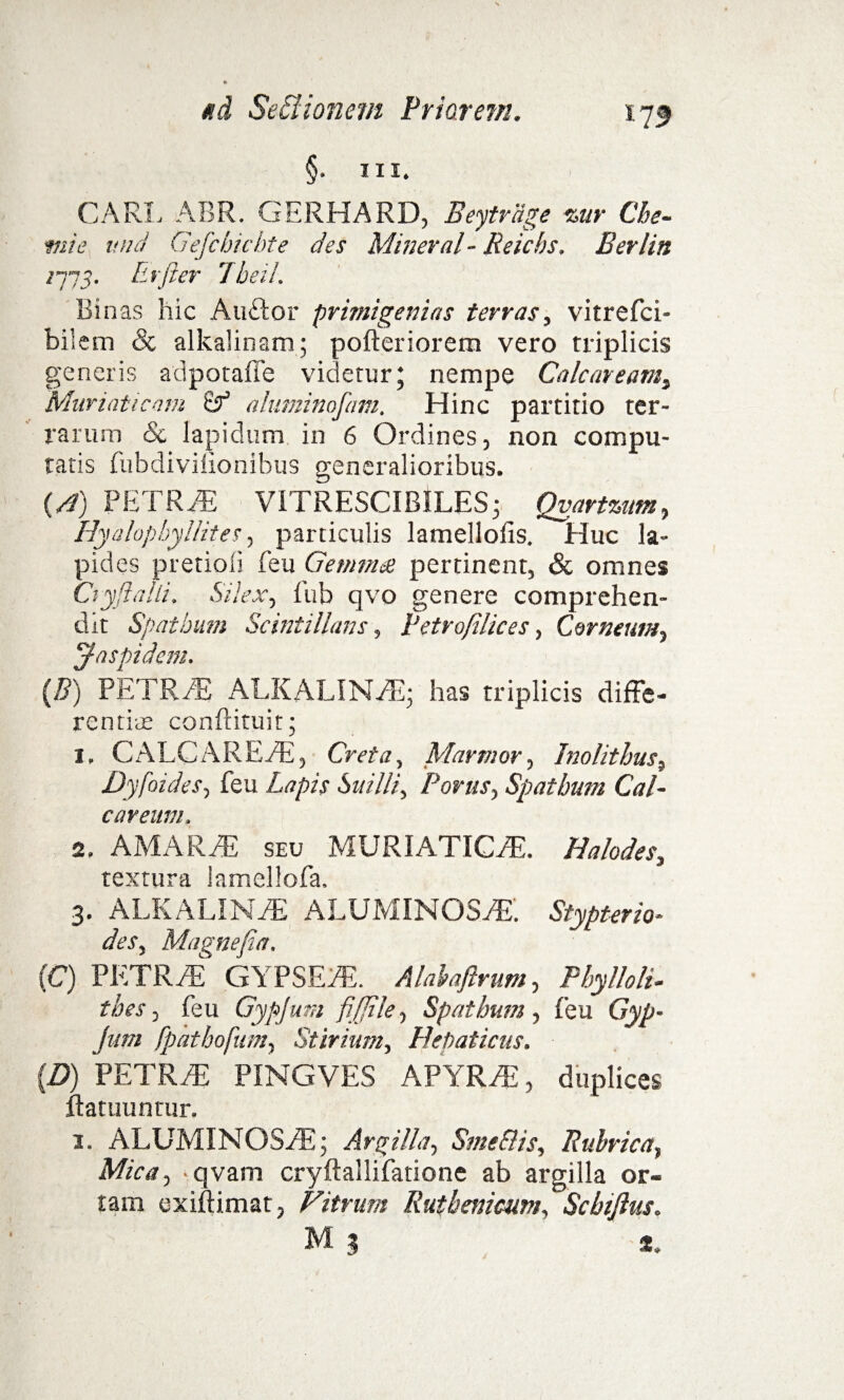 §. ni. CARL ABR. GERHARD, Beytrage %ur Che¬ mia und Gefcbichte des Mineral - Reicbs. Berlin /775. Er fler 7beil. Binas hic Auftor primigenias terras, vitrefci- biicm 8c alkalinam; pofteriorem vero triplicis generis adpotaffe videtur* nempe Calcaream, Muriaticam 8f aliiminofani. Hinc partitio ter¬ rarum Sc lapidum in 6 Ordines, non compu¬ tatis fubdivilionibus generalioribus. (A) PETRAE VITRESCIBILES; Qvartzum, Hyalopbyllites, particulis lamellolis. Huc la¬ pides pretiofi feu Gemma pertinent, Sc omnes Cryftalli, Silex, fub qvo genere comprehen¬ dit Spatbum Scintillans, Petro/ilices, Corneum, Jaspidem. (B) PETRAE ALKALINAE; has triplicis diffe¬ rentias conftituit; 1. CALC AREAE, Creta, Marmor, Inolithus, Dyfoides, feu 6otY//, Porus, Spatbum Cal- careum. 2. AMARAE seu MURIATICAE. Halodes, textura lamellofa, 3. ALKALINYE ALUMINOStE. Stypteria- Magne/ia. (C) PETRAE GYPSEAE. Alahaftrum, Pbylloli- tbes, feu Gypjum fiffile, Spatbum , feu GA^- Jum fpatbofum, Stiriam, Hepaticus. (B) PETRAE PINGVES APYRAi, duplices ffatuuntur. 1. ALUMINOSAE; Argilla, SmeSlis, Rubrica, Mica, ■ qvam cryftallifatione ab argilla or¬ tam exiftimat, Vitrum Rutbemcum, Scbijius. M 3 *.