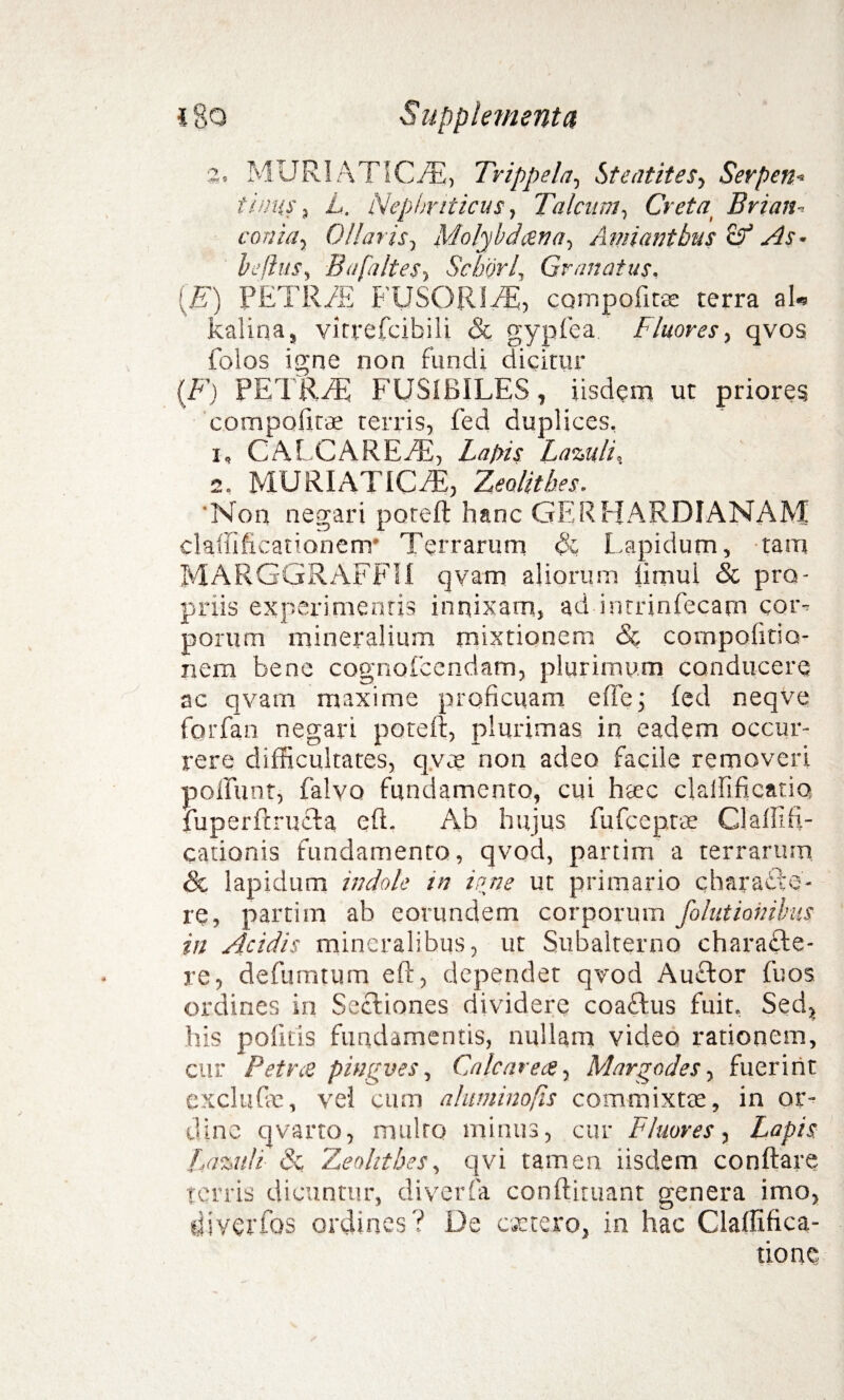 2, MURIATICAE, Trippela, Steatites, Serpen* tinus, L. Nephriticus, Talcnm, Creta, Brian- conhiy Ollaris, Molybdena-, Amiantbus & As* befhts, BafalteSy Seborl, Granatus. [E) PETREE FUSORIEE, compofitae terra ab kalina, virreTcibiIi & gypfea Fluores, qvos folos igne non fundi dicitur (F) PETREE FUSIBILES, iisdem ut priores compofitae terris, fed duplices, 1, CALCAREEE, Latiis Lazuli, 2. MURIATICA, Zeolithes. 'Non negari potell hanc GERHARDIANAM claffificationem* Terrarum Lapidum, tam MARGGRAFFIi qvam aliorum iimui 8c pro¬ priis experimentis innixam, ad intrinfecam cor-> porum mineralium mixtionem & compolitio- nem bene cognofcendam, plurimum conducere ac qvam maxime proficuam effej fed neqve forfan negari potell, plurimas in eadem occur¬ rere difficultates, qvee non adeo facile removeri poliunt, falvo fundamento, cui haec clalfificatio fuperftrucla eft. Ab hujus fufeeprae Clalllfi- cationis fundamento, qvod, partim a terrarum & lapidum indole in io ne ut primario c hara ece¬ re, partim ab eorundem corporum folutionihis in Acidis mineralibus, ut Subalterno charafte- re, defumtum eft, dependet qvod Auftor fu os ordines in Sceliones dividere coaflus fuit. Sed, his politis fundamentis, nullam video rationem, cur Petree pingues. Calcar ece, Margo des, fuerint exclude, vel cum aluminofis commixtae, in or¬ dine qvarto, mtilro minus, cur Fluores, Lapis Lassuli 8c. Zeolithes, qvi tamen iisdem conflare terris dicuntur, diverfa conftituant genera imo, fjlvcrfos ordines? De extero, in hac Claffifica- done
