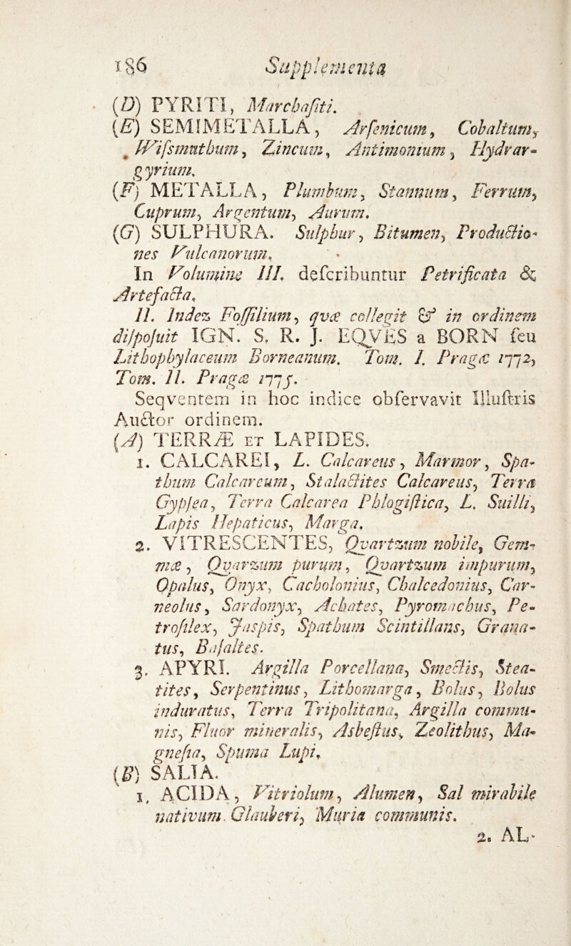 (D) PYRITI, Marchafiti. {E) SEMIMETALLA, Arfenicum, Cob altum? , fVifsmutbum, Zincum, Antimonmm, flydrar- g yrium. (F) METALLA, Plumbum, Stannum, Ferrum, Cuprum, Argentum, Aurum. (G) SULPHURA. Snlpbur, Bitumen, Produ&io- nes Fulcanorum. In Folumim III. deferibuntur Petrificata Artefacla. 11. Indez Fojjilium, qvee collegit (A in ordinem di/pofuit IGN. S. R. J. EQVES a BORN feu Lithopbylaceum Borneanum. Tom. 1. PragtC /772, Jbfflf. //. PragcS /77J. Seqventem in hoc indice obfervavk Illuftris Anclor ordinem. (.,Z) TERREE et LAPIDES. i. CALCAREI, L. Calcareus> Marmor, tbum Cale arcum, Stala&ites Calcaretis ■, Terra Gypjea, Terra Cale are a Phlogiflica5 Z. Suillt ^ Lapis Hepaticus, Marga. %. VITRESCENTES, Qyartzum nobile, (7m^ , Qyarzum purum, Qyartzum impurum, Opalus, Onyx, Cacholonius, Chalcedonius, Cl/r- neolus, Sardonyx, Achates, Pyromnchus, Pe- trofilex, Jnspis, Spatium Scintillans, Grana¬ tus, Bajaltes- 3. APYRI. Argilla Porcellana, Smeclis, &£/7- /vAx, Serpentinus, Lithoinnrga, Bolus, Bolus induratus, Terra Tripolitana, Argilla commu¬ nis, FW' mineralis, Asbeftus, Zeolithm, Ma- gnefia, Spuma Lupi, (B) SALIA. _ ; 1, ACIDA, Vitriolum, Alumen, A?/ mirabile nativum. Glauberi, Murta communis. 2e AL
