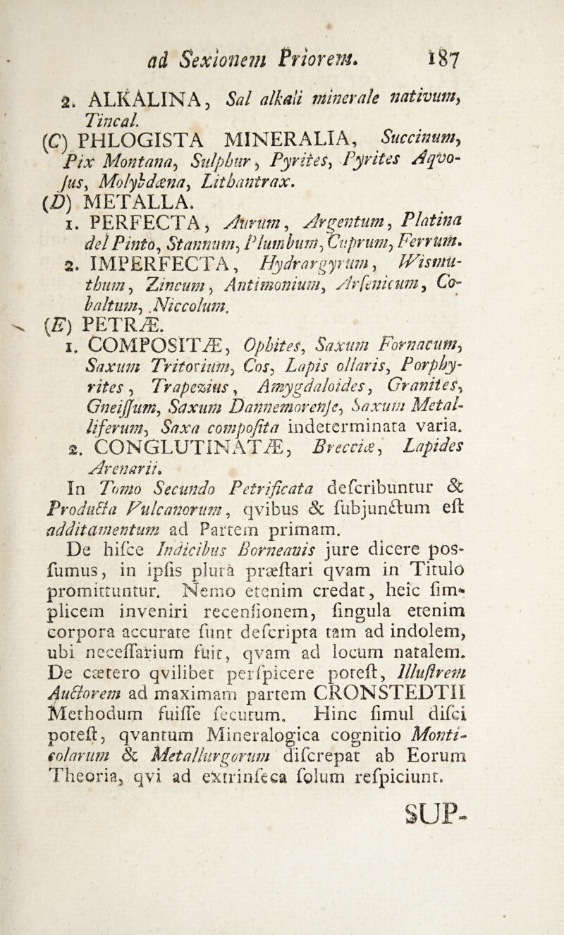 2. ALKALINA, Sal alkali minerale nativum, 7 iwc&l. (C) PHLOGISTA MINERALIA, Succinam, Pix Montana, Sulphur, Pyrites, Pyrites Atpvo- Jus, Molybdcena, Litbantrax. {D) METALLA. 1. PERFECTA, Aurum, Argentum, Platina dei Pinta, Stannum, Plumbum, Cuprum, Ferrum. 2. IMPERFECTA, Hydrargyrum, . TCrxwa- thum, 'Lineum, Antimonium, Arfenicum, Co- baltum, Niccolum. {E) PETRFE. 1. COMPOSITAE, Ophites, Saxum Fornacum, Saxum Tritorium, Cox, Lapis ollaris, Porphy- rites , Trapezius, Amygdaloides, Granites, GneiJJam, Saxum Dannemorenje, Saxum Metal¬ liferum, compofita indeterminata varia. 2. CONGLUTINATAE, Breccta, Lapides Arenarii. In Torno Secundo Petrificata deferibuntur & ProduSla Fuic anorum, qvibus & fubjunftum e fi additamentum ad Partem primam. De hifce Indicibus B orne avis jure dicere pos- fumus, in ipfis plura praeftari qvam in Titulo promittuntur. Nemo etenim credat, heic fim» plicem inveniri recenlionem, lingula etenim corpora accurate funt deferipta tam ad indolem, ubi ncceffarium fuit, qvam ad locum natalem. De c te tero qvilibet per fpice re poreft, llluftrem Au&orem ad maximam partem CRONSTEDTIl Methodum fui fle fecutum. Hinc fimul d if c i poteft, qvantum Mineralogica cognitio Monti¬ colarum Sc Metallurgomm diferepat ab Eorum Theoria, qvi ad e&trin-feca folum refpiciunt. SUP-