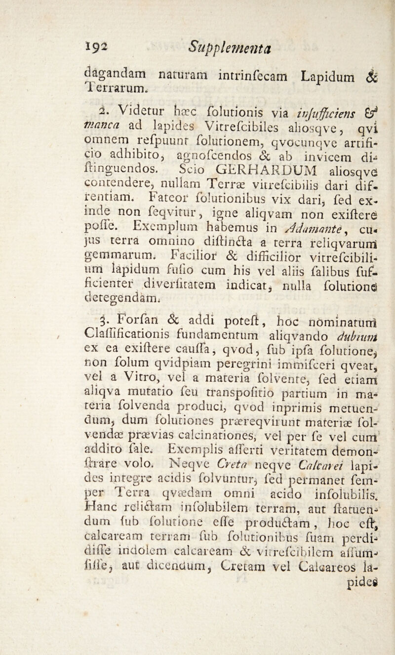 dagandam naturam intrinfecam Lapidum St Terrarum. 2. Videtur hatc folutionis via injufficiens manca ad lapides Vitrefcibiles aliosqve, qvi omnem refpuunt folutionem, qvocunqve artifi- cio adhibito, agnofcendos <Sc ab invicem di» ftinguendos. Scio GERHARDUM aliosqvG contendere, nullam Terrae vitrefcibilis dari dif- rentiarn. Fateor folutionibus vix dari, fed ex- imie non feqvitUr, igne aliqvam non exifterd poffe. Exemplum habemus in Adamante, cu» jus terra omnino diUrindta a terra reliqvarurri gemmarum. Facilior & difficilior vitrefcibili- um lapidum fu lio cum his vel aliis falibus fuf- ficienter diverfitatem indicat * nulla folutiones detegendam; 3- Forfan & addi poteft, hoc nominatum Claffificationis fundamentum aliqvando dubium ex ea exiftere caulfa, qvod, fub ipfa folutione^ non folum qvidpiam peregrini immifeeri qveats vei a Vitro, vel a materia folvente, fed etiam aliqva mutatio feu transpofitio partium in ma¬ teria folvenda produci, qvod inprimis metuen¬ dum, dum folutiones prtereqviiunt materite fol- vendas praevias calcinationes, vel per fe vel cum addito fale; Exemplis afferri veritatem demon- ftrare volo. Neqve Creta neqve Calcaret lapi¬ des integre acidis folvunrur, fed permanet fem- per Terra qvtedam omni acido infolubilis. Hanc relidam infolubilem terram, aut flamen-* dum lub folutione effe produdam, hoc efl, calcaream terram fub folutionibus fuain perdi-* diffe indolem calcaream & virrefcibilem alium-' iilfej aut dicentium, Cretam vel Caieareos la-