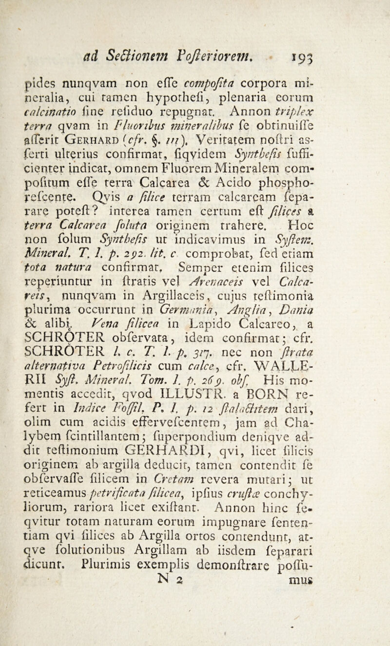 pides nunqvam non e (Te compojita corpora mi¬ neralia, cui ramen hypothefi, plenaria eorum calcinatio line retiduo repugnar. Annon triplex terra qvam in Fluoribus mineralibus fe obtinuifle aderit Gerhard {cfr. §. ///), Veritatem nofiri as- ferti ulterius confirmat, fiqyidem Syntbefis fuffi- cienter indicat, omnem Fluorem Mineralem com- pofitum e fle terra Cale are a & Acido phospho- refeente. Qyis a filice terram calcaream fepa- rare potefi? interea ramen cerrum eft filices a terra Calcarea foluta originem trahere. Hoc non folum Syntbefis ut indicavimus in Syftem. Mineral, T. 1, p. 292. Iit. c comprobat, fed etiam tota natura confirmat, Semper etenim filices reperiuntur in Aratis vel Arenaceis vel Calca- reis, nunqvam in Argillaceis, cujus teftimonia plurima occurrunt in Germania, Angit a, Dania Sc alibi. Vena fi lice a in Lapido Calcareo, a SCHROTER obfervata, idem confirmat; cfr. SCHROTER L c. T. 1. p. 3/7. nec non firata a It er nativa Petrofilicis cum calce, cfr, WALLE- RII Syfi. Mineral. 7em. 1. p. 269. olf His mo¬ mentis accedit, qvod ILLUSTR. a BORN re¬ fert in Indice Feffil, P. 1, p, 12 ftalaShtem dari, olim cum acidis effervefeentem, jam ad Cha¬ lybem fcintillantem; fuperpondium deniqve ad¬ dit teflimonium GERHARDI, qvi, licet filicis originem ab argilla deducit, tamen contendit fe obfervafle filicem in Cretam revera mutari; ut reticeamus petvificata Jilicea, i piius crujhe conchy¬ liorum, rariora licet exiflant. Annon hinc fe- qvitur rotam naturam eorum impugnare fenten- tiam qvi filices ab Argilla ortos contendunt, at- qve folutionibus Argillam ab iisdem feparari dicunt. Plurimis exemplis demonftrare poflu- N 2 mus i