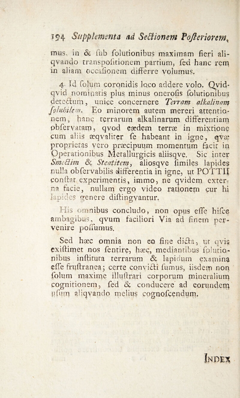ic>4 Supplementa ad Se&ionem Pojierioremt mus, in <& fub folutionibus maximam fieri ali- qvando transpofitionem parrium, fed hanc rem in aliam occafionem differre volumus. 4. Id Colum coronidis lqco addere volo. Qvid- qvid nominaris plus minus onerofis folutionibus deteflum, unice concernere Terram alkalinnm foluhilem. Eo minorem autem mereri attentio¬ nem, hanc terrarum alkalinarum differentiam pbfervatarn, qvod esedem terrae in mixtione cum aliis seqvaliter fe habeant in igne, qvae proprietas vero praecipuum momentum facit in Operationibus Metallufgicis aiiisqve. Sic inter Stmclim & St eat item, aliosqve fimiles lapides nulla obfervabilis differentia in igne, ut POTTII conftar experimentis, itnmo, ne qvidcm extern na facie, nullam ergo video rationem qur hi lapides genere diftingvantur. His omnibus concludo, non opus effe hifce ambagibus, qvum faciliori Via ad finem per¬ venire poiTumus. Sed haec omnia non eo fine ditia, ut qvis exiftimet nos fentire, haec, mediantibus fplutio- nibus inftitura terrarum & lapidum examina effe fruftranea • certe convicii fumus, iisdem non folum maxime illuftrari corporum mineralium cognitionem, fed & conducere ad eorunderq pfiim aliqvando melius cqgnofcendum.