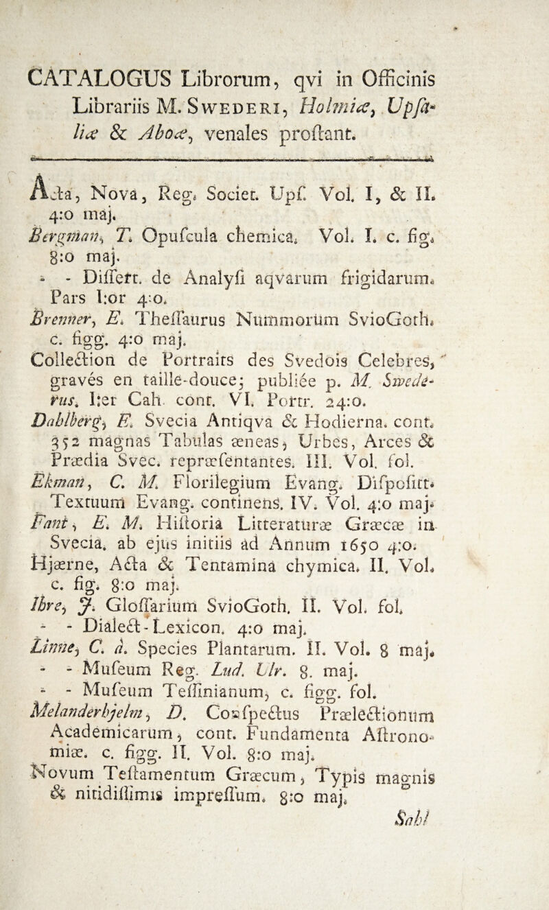 CATALOGUS Librorum, qvi in Officinis Librariis M. Swederi, Holmia} Upfa- lice & Aboce, venales prodant ■ - ■„ -„■,, ^ * * Acia, Nova, Reg* Societ. Upfi Vol. I, & II. 4:0 maj. Bcrgvian% T. Opufcula chemicaj Vol. I. c. fige g:o maj. - - Differt. de Analyfi aqvarum frigidarum. Pars l.or 4:0. Brenner, E. Thefiaurus Niiitimoritm SvioGoth. c. figg. 4:0 maj. Coileftion de Portrairs des Svedois Celebres, graves en taille-douce; publiee p. M. Swedi- rus, l:er Cah. cont. VI. Portr. 24:0. Dahlbergj E. Svecia Antiqva Sc Hodierna, cont. 352 magnas Tabulas teneas. Urbes, Arces & Praedia Svec. repraefentantes. III. Vol. fol. Ekman, C. M. Florilegium Evang. Difpcfitt Textuum Evang. continens. IV. Vol. 4:0 maj* Eant i EM Hiitoria Lier eraturae Graecae in Svecia. ab ejus initiis ad Annum 1650 4:0. Hjaerne, Acia & Tentamina chymica. II. VoL c. fig. g:o maj. IbrS) J-, Gloliarium SvioGoth, II. Vol. fofi * - Dialeft- L exicon. 4:0 maj. Linne, C. d. Species Plantarum. II. Vol. 8 maj. - - Mufeum Reg. Lud. Llr. g, maj. - - Mufeum Teffinianum, c. figg. fol. Melanderbjelm, D. Coafpeflus Praelecliomim Academicarum, cont. Fundamenta Aftrono* ^miae. c. figg. II. Vol. g:o maj. Novum Telia mentum Graecum, Typis mao-nis Ss, nitidillimis impreffum. 8:0 maj. °