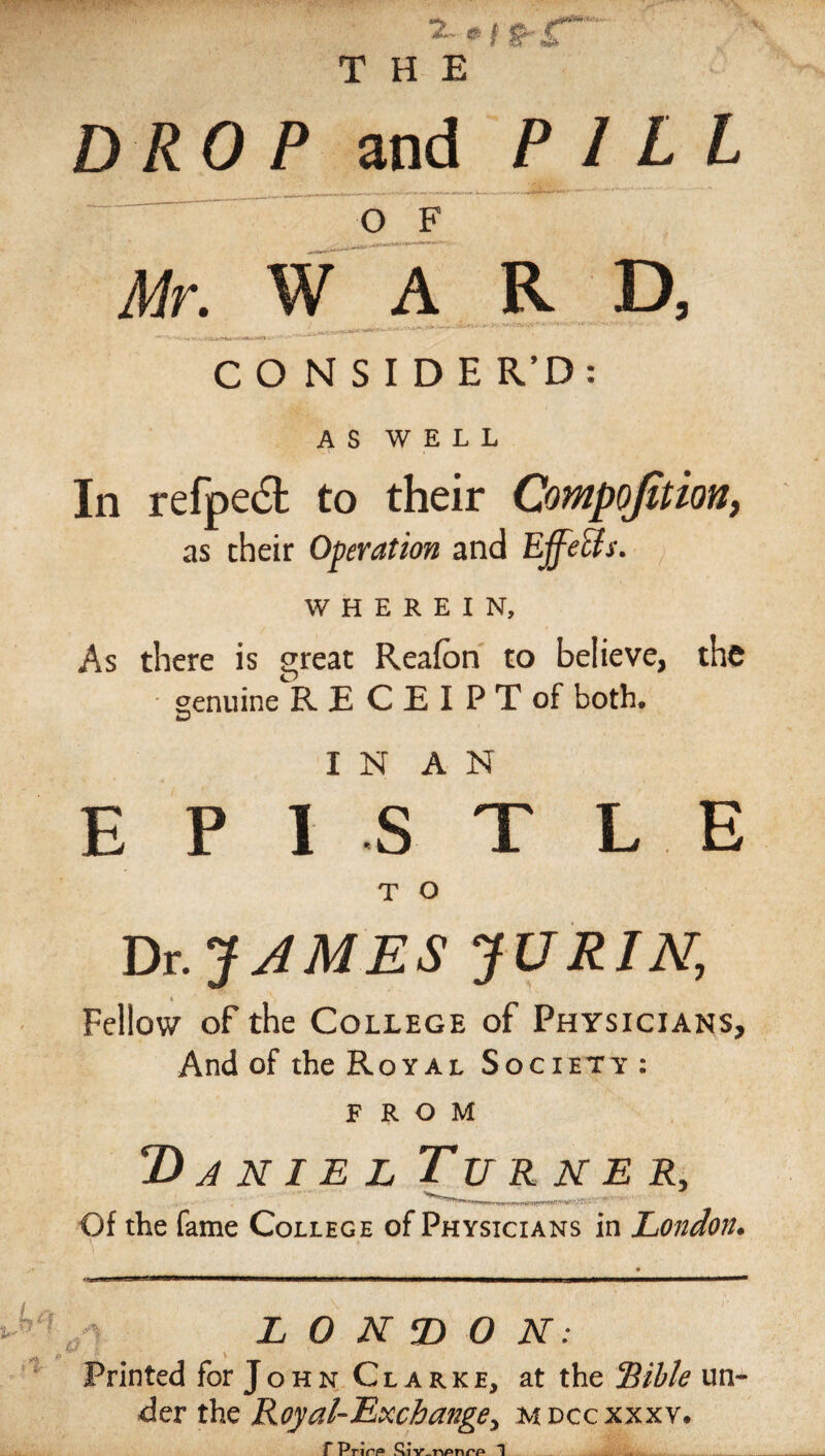 DROP and PILL Mr. O F ^vJw^wW11' ■mm™*'- WARD, t^mwiariiiwc*»• •’- '■''* C O N S I D E R’D : AS WELL In refpect to their Compojition, as their Operation and Effects. WHEREIN, As there is great Reafon to believe, the ■ genuine RECEIPT of both. £3 I N A N E P IS T L E T O Dr. JAMES JURIN, Fellow of the College of Physicians, And of the Royal Society : FROM 2) anielTurner, Of the fame College of Physicians in London. 0 L 0 N T> 0 N: Printed for J o h n C l a r k e, at the “Bible un¬ der the Royal-Exchange, M dcc xxxv. F Prirtf* T