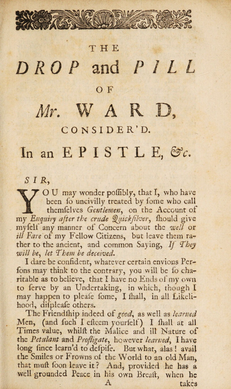 ' W , A THE DROP and PILL O F CONSIDER’D. In an EPISTLE, &c. SIR, YO U may wonder poffibly, that I, who have been fo uncivilly treated by fome who call themfelves Gentlemen, on the Account of my Enquiry after the crude Gfiickfiher, fhould give myfelf any manner of Concern about the well or ill Fare of my Fellow Citizens, but leave them ra¬ ther to the ancient, and common Saying, If They will he^ let Them be deceived* I dare be confident, whatever certain envious Per- fons may think to the contrary, you will be fo cha¬ ritable as to believe, that I have no Ends of my own to ferve by an Undertaking, in which, though I may happen to pleafe fome, I Hull, in all Likeli¬ hood, difpleafe others. The Friendfhip indeed of good., as well as learned Men, (and fuch I eftcem yourfelf) I fhall at all Times value, whilft the Malice and ill Nature of the Petulant and Profligate, however learned, I have long fince learn a to defpife. But what, alas ! avail the Smiles or Frowns oi the World to an old Man, that muff foon leave it? And, provided he has a well grounded Peace in his own Breaif, when he A takes