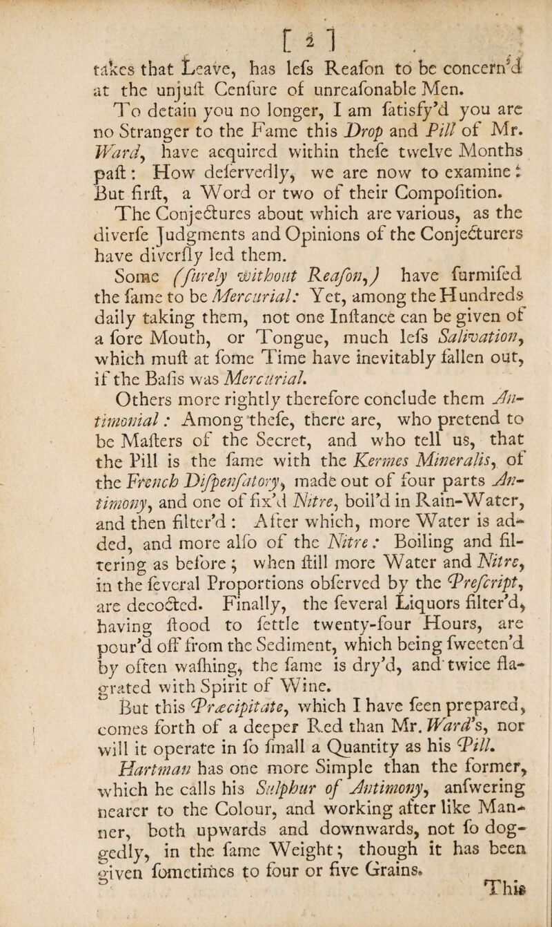 takes that Leave, has lefs Reafon to be concern'd at the unjuft. Cenfure of unreafonable Men. To detain you no longer, I am fatisfy'd you are no Stranger to the Fame this Drop and Pill of Mr. Ward) have acquired within thefe twelve Months paft : How defervedly, we are now to examine i But firft, a Word or two of their Compolition. The Conjectures about which are various, as the diverfe judgments and Opinions of the ConjeCturers have diverfly led them. Some (farely without Reafon,) have furmifed the fame to be Mercurial: Yet, among the Hundreds daily taking them, not one Inlfance can be given of a fore Mouth, or Tongue, much lefs Salivation, which muft at fome Time have inevitably fallen out, if the Balls was Mercurial. Others more rightly therefore conclude them An- timonial: Among thefe, there are, who pretend to be Mailers of the Secret, and who tell us, that the Pill is the fame with the Kermes Miner alts, of the French Difpenfatory, made out of four parts An¬ timony, and one of fix'd Nitre, boil'd in Rain-Water, and then filter'd : After which, more Water is ad* ded, and more alfo of the Nitre: Boiling and fil¬ tering as before ; when ftill more Water and Nitre, in the feveral Proportions obferved by the cPrefcript, are decoClcd. Finally, the feveral Liquors filter'd* having flood to fettle twenty-four Hours, are pour'd off from the Sediment, which being fweeten'd by often walking, the fame is dry'd, and twice fla¬ p-rated with Spirit of Wine. But this ^Precipitate, which I have feen prepared, comes forth of a deeper Red than Mr. Ward's, nor will it operate in fo final 1 a Quantity as his (PilL Hartman has one more Simple than the former, which he calls his Sulphur of Antimony, anfwering nearer to the Colour, and working after like Man¬ ner, both upwards and downwards, not fo dog¬ gedly, in the fame Weight; though it has been given fometimes to four or five Grains, n This