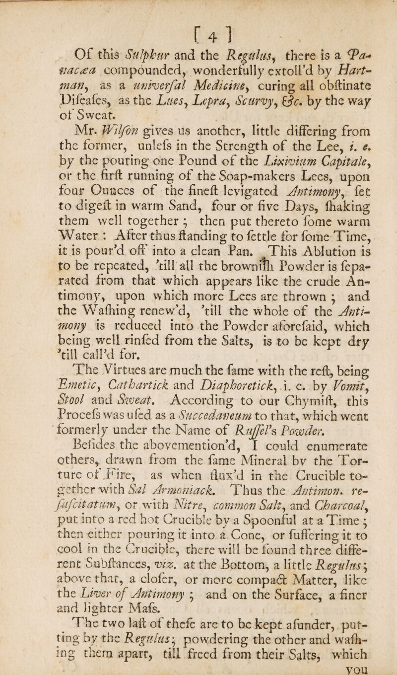 [4l • Of this Sulphur and the Regains, there is a cPa<* fiactea compounded, wonderfully extolfd by Hart- man, as a univerfal Medicine, curing all obftinate Difeafes, as the hues. Lepra, Scurvy, &c. by the way of Sweat. Mr. IVilfon gives us another, little differing from the former, unlefs in the Strength of the Lee, i. e. by the pouring one Pound of the Lixivium Capitate, or the firffc running of the Soap-makers Lees, upon four Ounces of the fineft levigated Antimony, fet to digeft in warm Sand, four or five Days, fhaking them well together ; then put thereto fome warm Water : After thus ftanding to fettle for fome Time, it is pour'd oft' into a clean Pan. This Ablution is to be repeated, 'till all the brownuli Powder is fepa- rated from that which appears like the crude An¬ timony, upon which more Lees are thrown ; and the Wafhing renew’d, 'till the whole of the Anti¬ mony is reduced into the Powder afore (aid, which being well rinfed from the Salts, is to be kept dry 'till call'd for. The Virtues are much the fame with the reft, being Emetic, Cathartick and Diaphoretick, i. c. by Vomit, Stool and Sweat. According to our Chymift, this Procefs was ufed as a Succedaneum to that, which went formerly under the Name of Rujfefs Powder. Befides the abovemention'd, I could enumerate others, drawn from the fame Mineral bv the Tor¬ ture of hire, as when flux'd in the Crucible to¬ gether with Sal Armoniack. Thus the Autimon. re- fitfcitatum, or with Nitre, common Salt, and Charcoal, put into a red hot Crucible by a Spoonful at a Time * then either pouring it into a Cone, or fuffering it to cool in the Crucible, there will be found three diffe¬ rent Subftances, viz. at the Bottom, a little Regains; above that, a clofer, or more compact Matter, like the Liver of Antimony and on the Surface, a finer and lighter Mafs. T he two laft of thefc are to be kept afunder, put¬ ting by the Regains; powdering the other and walk¬ ing them aparr, till freed from their Salts, which you