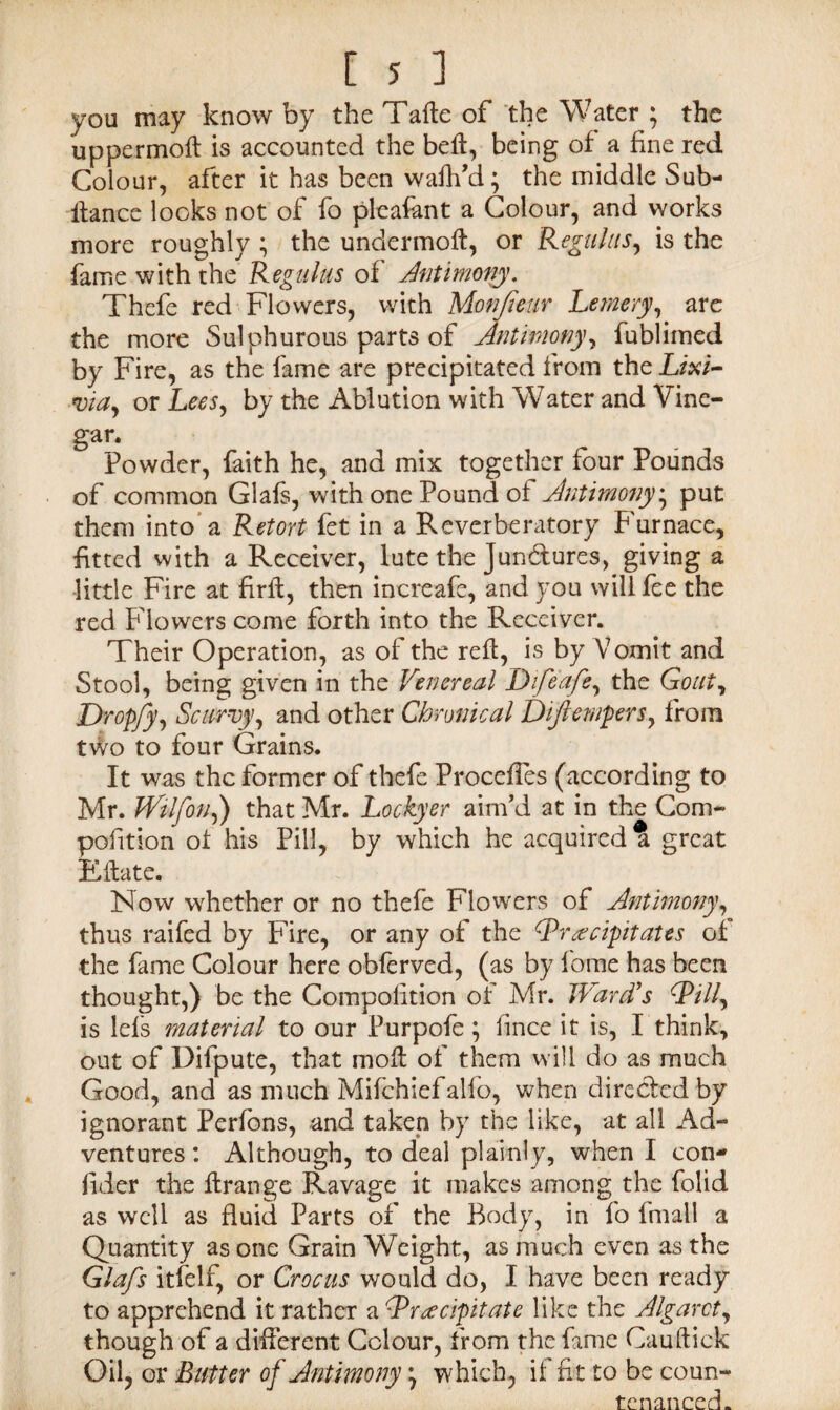 you may know by the Tafte of the Water ; the uppermoft is accounted the beft, being of a fine red Colour, after it has been waftfd; the middle Sub- ftance looks not of fo pleafant a Colour, and works more roughly ; the undermoft, or Regains, is the fame with the Regains of Antimony. Thefe red Flowers, with Monfieur Lemery, are the more Sulphurous parts of Antimony, fublimed by Fire, as the fame are precipitated from the Lixi¬ via, or Lees, by the Ablution with Water and Vine¬ gar. Powder, faith he, and mix together four Pounds of common Glafs, with one Pound of Antimony; put them into a Retort fet in a Reverberatory Furnace, fitted with a Receiver, lute the Jun&ures, giving a little Fire at firft, then increafe, and you will fee the red Flowers come forth into the Receiver. Their Operation, as of the reft, is by Vomit and Stool, being given in the Venereal Difeafe, the Gout, Dropfy, Scurvy, and other Chronical Diftempers, from two to four Grains. It was the former of thefe Proceftes (according to Mr. Wilfon,) that Mr. Lockyer aim’d at in the Com- pofition of his Pill, by which he acquired a great Kftate. Now whether or no thefe Flowers of Antimony, thus raifed by Fire, or any of the (Precipitates of the fame Colour here obferved, (as by fome has been thought,) be the Compofition of Mr. Ward's (Pill, is lefs material to our Purpofe; fince it is, I think, out of Difpute, that moft of them will do as much Good, and as much Mifchiefalfo, when directed by ignorant Perfons, and taken by the like, at all Ad¬ ventures : Although, to deal plainly, when I con- fider the ftrange Ravage it makes among the folid as well as fluid Parts of the Body, in fo fmall a Quantity as one Grain Weight, as much even as the Glafs itfelf, or Crocus would do, I have been ready to apprehend it rather a (Precipitate like the Algarct, though of a different Colour, from the fame Cauftick Oil, or Butter of Antimony) which, if fit to be coun¬ tenanced.