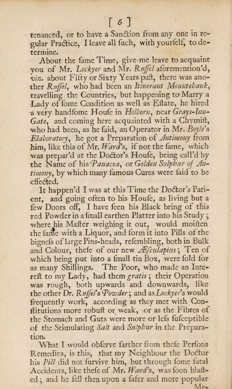 tenanced, or to have a Sanction from any one in re¬ gular Practice, I leave all fuch, with yourfelf, to de¬ termine. About the fame Time, give me leave to acquaint you of Mr. Lockyer and Mr. Ruffe! aforementioned, viz. about Fifty or Sixty Years pall, there was ano¬ ther Ruffe!, who had been an Itinerant Mountebank, travelling the Countries, but happening to Marry a Lady of fome Condition as well as Eflate, he hired a very handfome Houfc in Ho lb or n, near Grays-lnn- Gate, and coming here acquainted with a Chymift, who had been, as he faid, an Operator in Mr. Boyle's ^laboratory, he got a Preparation of Antimony from him, like this of Mr. Ward's, if not the fame, which was prepar’d at the Doctor’s Houfe, being call’d by the Name of his (Panacea, or Golden Sulphur oj An¬ timony, by which many famous Cures were faid to be effected. It happen’d I was at this Time the Dolor’s Pati¬ ent, and going often to his Houfe, as living but a few Doors off, I have feen his Black bring of this red Powder in a fmall earthen Platter into his Study ; where his Mailer weighing it out, would moilten the lame with a Liquor, and form it into Pills of the bignefs of large Pins-heads, refembling, both in Bulk and Colour, thefe of our new AEfctdapius; Ten of which being put into a fmall tin Box, were fold for as many Shillings. The Poor, who made an Inte- reft to my Lady, had them gratis ; their Operation was rough, both upwards and downwards, like the other Dr. Ruffe?s SPowder; and asLockyer's would frequently v/ork, according as they met with Con- flitutions more robuil or weak, or as the Fibres of the Stomach and Guts were more or lefs fufceptible of the Stimulating Salt and Sulphur in the Prepara¬ tion. What I would obfcrve farther from thefe Perfons Remedies, is this, that my Neighbour the Doctor his Pill did not furvive him, but through fome fatal Accidents, like thefe of Mr. Ward's, was foon blail¬ ed; and he fell them upon a fafer and more popular M e«