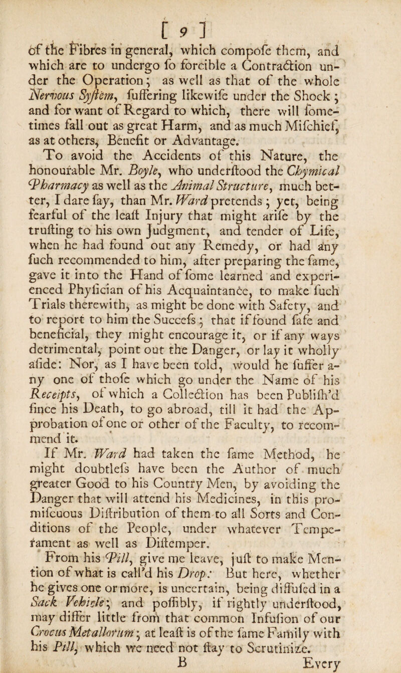 of the Fibres in general, which compofe them, and which are to undergo fo forcible a Contraction un¬ der the Operation; as well as that of the whole Nervous Syji'em, fuffering likewife under the Shock ; and for want of Regard to which, there will lome- times fall out as great Harm, and as much Mifchief} as at others, Benefit or Advantage. To avoid the Accidents of this Nature, the honourable Mr. Boyle, who underftood the Chymical ^Pharmacy as well as the Animal Structure, much bet¬ ter, I dare fay, than Mr. Ward pretends ; yet, being fearful of the leaft Injury that might arife by the trufting to his own Judgment, and tender of Life, when he had found out any Remedy, or had any fuch recommended to him, after preparing the fame, gave it into the Hand of fome learned and experi¬ enced Phylician of his Acquaintance, to make luch Trials therewith, as might be done with Safety, and to report to him the Succefs ; that if found fafe and beneficial, they might encourage it, or if any ways detrimental, point out the Danger, or lay it wholly afide: Nor, as I have been told, would he fuffer a- ny one of thofe which go under the Name of his Receipts, ol which a Collection has been Publifh’d fince his Death, to go abroad, till it had the Ap¬ probation of one or other of the Faculty, to recom¬ mend it. If Mr. Ward had taken the fame Method, he might doubtlefs have been the Author of much greater Good to his Country Men, by avoiding the Danger that will attend his Medicines, in this pro- mifeuous Diftributlon of them to all Sorts and Con¬ ditions of the People, under whatever Tempe¬ rament as well as Dillemper. From his Will, give me leave, juft to make Men¬ tion of what is call’d his Drop: But here, whether he gives one or more, is uncertain, being diffufed in a Sack Vehicle; and poffibly, if rightly underftood, may differ little from that common Infufion of our Crocus Met allot um • at leaft is of the fame Family with his P/7/, which we need not flay to Scrutinize. B Every