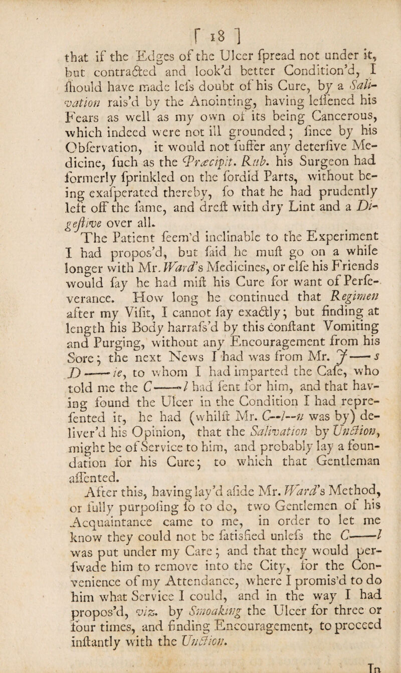 r 181 that if the Edges of the Ulcer fpread not under it, but contracted and look'd better Condition'd, I fhould have made lets doubt of his Cure, by a Sali¬ vation rais'd by the Anointing, having lelfened his Fears as well as my own of its being Cancerous, which indeed were not ill grounded; fmee by his Obfervation, it would not fufter any deterfive Me¬ dicine, fuch as the SPr^cipit. Rub. his Surgeon had formerly fprinkled on the fordid Parts, without be¬ ing exafperated thereby, fo that he had prudently left off the fame, and dreft with dry Lint and a Di* gejlive over alb The Patient feem’d inclinable to the Experiment I had propos'd, but find he mufl go on a while longer with Mr. Ward’s Medicines, or elfe his Friends would fay he had mill his Cure for want of Perfe- verance. How long he continued that Regimen after my Vifit, 1 cannot fay exa&ly; but finding at length his Body harrafs'd by thisconflant Vomiting and Purging, without any Encouragement from his Sore; the next News I'had was from Mr. J-~s D——-A, to whom I had imparted the Cafe, who told me the C-»/ had fent for him, and that hav¬ ing found the Ulcer in the Condition I had repre- fented it, he had (whilft Mr. C—l—n was by) de¬ liver’d his Opinion, that the Salivation by Unttion, might be of Service to him, and probably lay a foun¬ dation for his Cure; to which that Gentleman adented. After this, having lay'd afide Mr. Ward’s Method, or fully purpoling lo to do, two Gentlemen of his Acquaintance came to me, in order to let me know they could not be fatisfied unlefs the C—— l was put under my Care; and that they would per- fwade him to remove into the City, for the Con¬ venience of my Attendance, where I promis’d to do him what Service I could, and in the way I had propos’d, viz* by Smoaking the Ulcer for three or four times, and finding Encouragement, to proceed inftantly with the Unftioih Tn