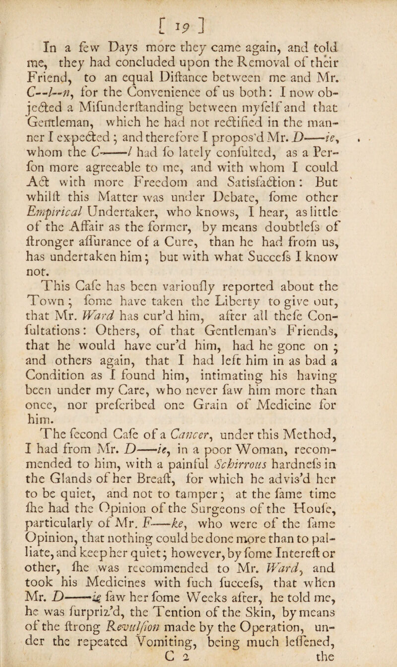 [ *9 ] In a few Days more they came again, and told me, they had concluded upon the Removal of their Friend, to an equal Didance between me and Mr. C—for the Convenience of us both: I now ob¬ jected a Mifunderitanding between myfelf and that Gentleman, which he had not rectified in the man¬ ner I expeCted ; and therefore I propos’d Mr. D-—iey whom the C——/ had fo lately confulted, as a Per- fon more agreeable to me, and with whom I could ACt with more Freedom and Satisfaction: But whilit this Matter was under Debate, fome other Empirical Undertaker., who knows, I hear, as little of the Affair as the former, by means doubtlefs of ftronger affurance of a Cure, than he had from us, has undertaken him \ but with what Succefs I know not. This Cafe has been varioully reported about the Town j fome have taken the Liberty to give out, that Mr. Ward has cur'd him, after all thefe Con¬ futations: Others, of that Gentleman’s Friends, that he would have cur'd him, had he gone on ; and others again, that I had left him in as bad a Condition as I found him, intimating his having been under my Care, who never faw him more than once, nor preferibed one Grain of Medicine for him. The fecond Cafe of a Cancer, under this Method, I had from Mr. D-/>, in a poor Woman, recom¬ mended to him, with a painful Schirrous hardnefs in the Glands of her Bread, for which he advis'd her to be quiet, and not to tamper \ at the fame time fhe had the Opinion of the Surgeons of the Houle, particularly of Mr. F——key who were of the fame Opinion, that nothing could be done more than to pal¬ liate, and keep her quiet; however, by fome Intered or other, fhe \was recommended to Mr. Ward, and took his Medicines with fuch fuccefs, that when Mr. Z)-—faw her fome Weeks after, he told me, he was furpriz'd, the Tention of the Skin, by means of the ftrong Kevul/ton made by the Operation, un¬ der the repeated Vomiting, being much leffened, C 2 the