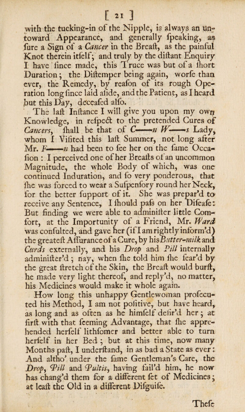 with the tucking-in of the Nipple, is always an un¬ toward Appearance, and generally fpeaking, as fure a Sign of a Cancer in the Breaft, as the painful Knot therein itfelf; and truly by the diftant Enquiry I have lince made, this Truce was but of a lhort Duration; the Diftemper being again, worfe than ever, the Remedy, by reafon of its rough Ope¬ ration long fince laid afide, and the Patient, as I heard hut this Day, deceafed alfo. ' The lafl Inftance I will give you upon my own Knowledge, in refpe& to the pretended Cures o£ Cancers, fhall be that of C—-// J¥-—s Lady, whom I Vifited this laft Summer, not long after Mr. F' ——■# had been to fee her on the fame Occa- fion : I perceived one of her Breails of an uncommon Magnitude, the whole Body of which, was one continued Induration, and fo very ponderous, that fhe was forced to wear a Sufpenfory round her Neck, for the better fupport of it. She was prepar’d to receive any Sentence, I fhould pafs on her Difeafe: But finding we were able to adminiiter little Com¬ fort, at the Importunity of a Friend, Mr. Ward was confulted, and gave her (if I am rightly inform’d) the greatefi: AffuranceofaCure, by his Butter-milk and Curds externally, and his Drop and Pill internally adminifler’d ; nay, when ftie told him fhe fear’d by the great ftretch of the Skin, the Breall would burlt, he made very light thereof, and reply’d, no matter, his Medicines would make it whole again. How long this unhappy Gentlewoman profccu- ted his Method, I am not poiitive, but have heard, as long and as often as he himfelf defir’d her; at firll with that fceming Advantage, that fhe appre¬ hended herfelf lithfomer and better able to turn herfelf in her Bed ; but at this time, now many Months paft, I underftand, in as bad a State as ever: And altho’ under the fame Gentleman’s Care, the Drop, Will and PultiSj having fail’d him, he now has chang’d them for a different fet of Medicines j at leafi the Old in a different Difguife. Thefc