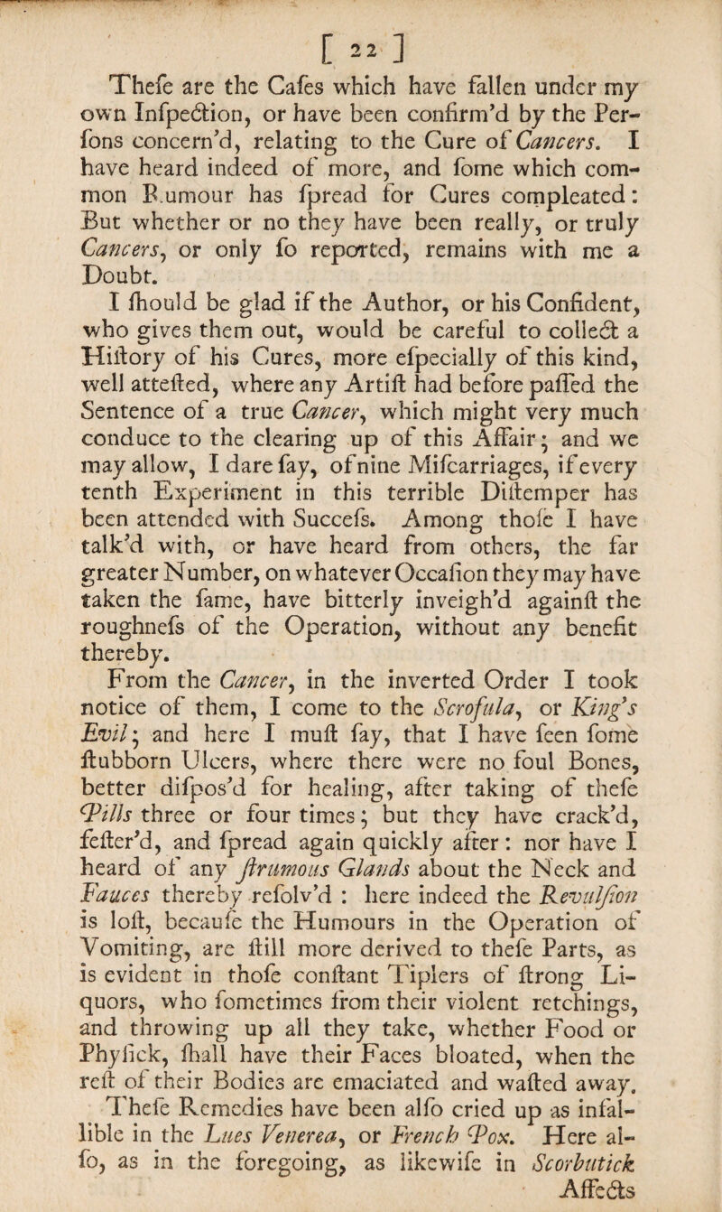 [ »■ ] Thefe are the Cafes which have fallen under my own Xnfpedtion, or have been confirm’d by the Per- fons concern’d, relating to the Cure oi Cancers. I have heard indeed of more, and fome which com¬ mon B.umour has fpread for Cures compleated: But whether or no they have been really, or truly Cancers, or only fo reported, remains with me a Doubt. I Ihould be glad if the Author, or his Confident, who gives them out, would be careful to collect a Hiitory of his Cures, more efpecially of this kind, well attefted, where any Artiffc had before paffed the Sentence of a true Cancer, which might very much conduce to the clearing up of this Affair* and we may allow, I dare fay, of nine Mifcarriages, if every tenth Experiment in this terrible Diitemper has been attended with Succefs. Among thofe I have talk’d with, or have heard from others, the far greater Number, on whatever Occafion they may have taken the fame, have bitterly inveigh’d againft the roughnefs of the Operation, without any benefit thereby. From the Cancer, in the inverted Order I took notice of them, I come to the Scrofula, or King's Evil; and here I mu ft fay, that I have feen fome ftubborn Ulcers, where there were no foul Bones, better difpos’d for healing, after taking of thefe Fills three or four times; but they have crack’d, fefter’d, and ipread again quickly after: nor have I heard of any Jlrumous Glands about the Neck and Fauces thereby refolv’d : here indeed the Kevulfton is loft, becaufe the Humours in the Operation of 'Vomiting, are It ill more derived to thefe Parts, as is evident in thofe conftant Tiplers of ftrong Li¬ quors, who fometimes from their violent retchings, and throwing up all they take, whether Food or Phylick, fliall have their Faces bloated, when the reft of their Bodies are emaciated and wafted away. Thefe Remedies have been alfo cried up as infal¬ lible in the Lues Venerea, or French Fox. Here al¬ fo, as in the foregoing, as likewife in Scorbutick Affedts