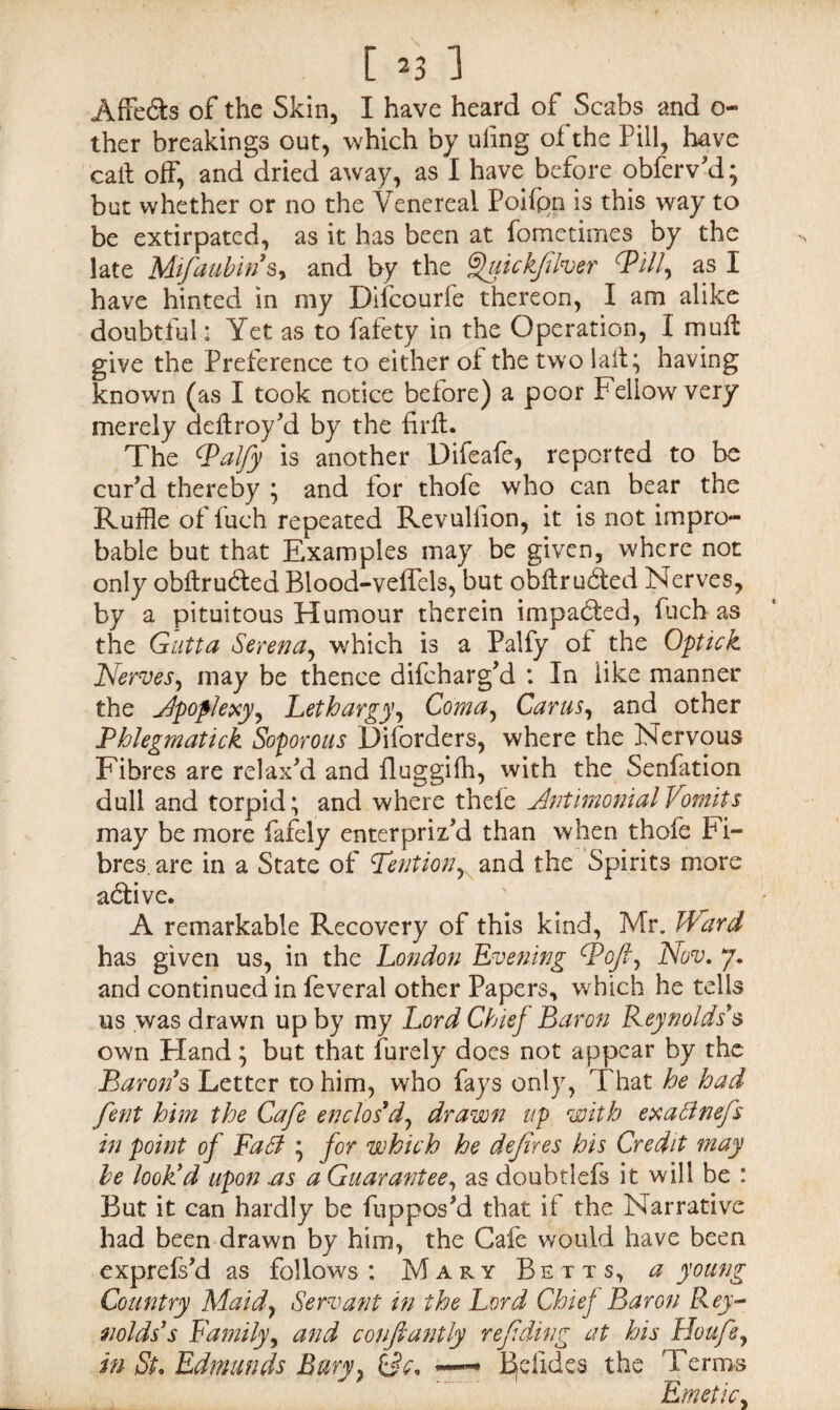 Affe&s of the Skin, I have heard of Scabs and o- ther breakings out, which by uiing of the Pill, have call off, and dried away, as I have before obferv'd; but whether or no the Venereal Poifpn is this way to be extirpated, as it has been at fometimes by the late Mifaubin§y and by the ^uick/iher ^Pilly as I have hinted in my Difcourfe thereon, I am alike doubtful: Yet as to fafety in the Operation, I muff give the Preference to either of the two laft; having known (as I took notice before) a poor Fellow very merely deflroy'd by the firft. The Walfy is another Difeafe, reported to be cur'd thereby ; and for thofe who can bear the Ruffle of fuch repeated Revullion, it is not impro¬ bable but that Examples may be given, where not only obftrudted Blood-veffels, but obflrudted Nerves, by a pituitous Humour therein impacted, fuch as the Gutta Serena, which is a Palfy of the Optick Nervesy may be thence difeharg'd : In like manner the Apoplexy, Lethargy^ Comay CaruSy and other Phlegmatick Soporous Disorders, where the Nervous Fibres are relax'd and fluggifh, with the Senfation dull and torpid; and where thele Antimonial Vomits may be more fafely enter priz'd than when thofe Fi¬ bres. are in a State of Petition, and the Spirits more adtive. A remarkable Recovery of this kind, Mr. Ward has given us, in the London Evening Wofl, Nov. 7. and continued in feveral other Papers, which he tells us was drawn up by my Lord Chief Baron Reynolds's own Fland; but that Purely does not appear by the Baron's Letter to him, who fays only, That he had fent him the Cafe enclos'd, drawn up with exatfnefs in point of Fa cl ; for which he dejires his Credit may be look'd upon .as a Guarantee, as doubtlefs it will be : But it can hardly be fuppos'd that it the Narrative had been drawn by him, the Cafe would have been exprefs'd as follows : Mary Betts, a young Country Maid, Servant in the Lord Chief Baron Rey¬ nolds's Family, and conftantly ref ding at his Houfe, in St. Edmunds Bury, CM — Betides the Terms Emetic,