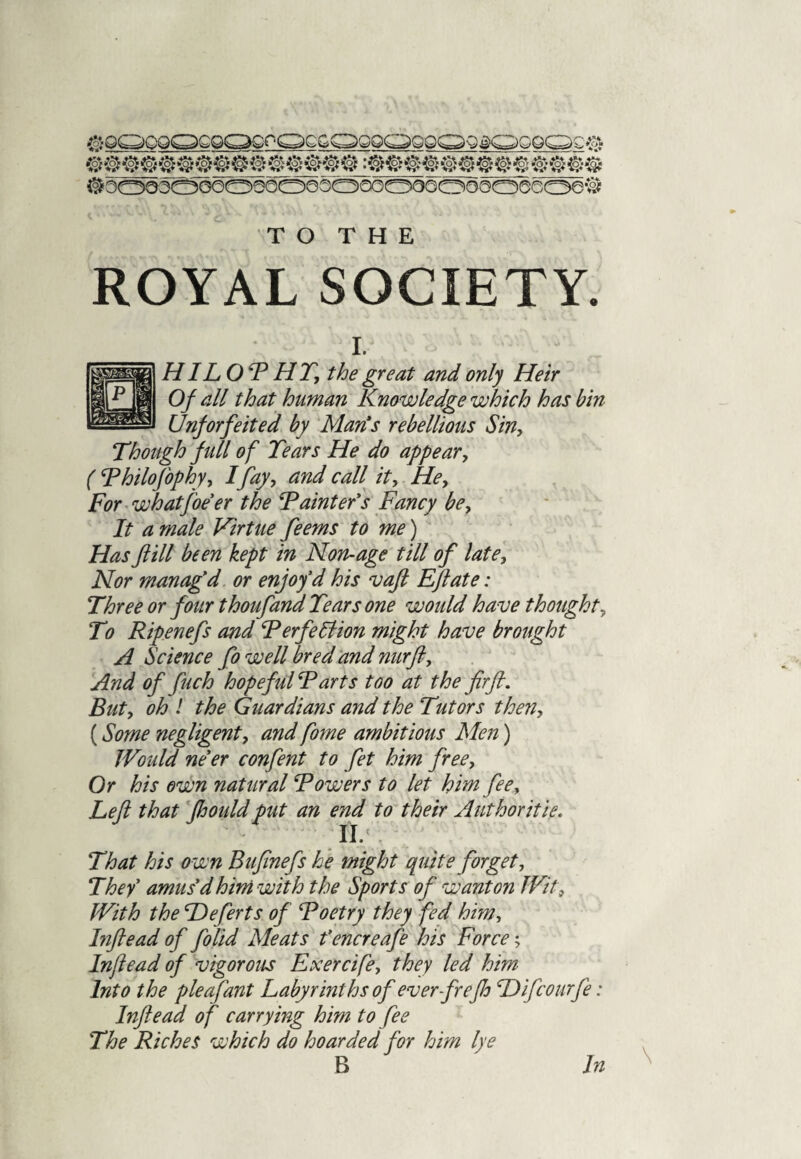 ROYAL SOCIETY. I. HILO F HT, the great and only Heir Of all that human Knowledge which has bin Unforfeited by Man's rebellious Sin, Though full of Tears He do appear, ( Fhilofophy, I fay, and call it, He, For whatfoe er the Fainter's Fancy be. It a male Virtue feems to me) Has fill been kept in Non-age till of late. Nor managed or enjoy'd his vaft Eft ate: Three or four thoufand Tears one would have thought. To Ripenefs and FerfeHion might have brought A Science fo well bred and nurft. And of fuch hopeful Farts too at the fir ft. But, oh ! the Guardians and the Tutors then, (Some negligent, and fome ambitious Men) Would ne'er confent to fet him free. Or his own natural Fowers to let him fee. Left that fhouldput an end to their Authoritie. II/ That his own Bufinefs he might quite forget. They' amus'd him with the Sports of wanton Wit, With the Deferts of Foetry they fed him, Inftead of folid Meats t’encreafe his Force; Inftead of vigorous Exercife, they led him Into the pieafant Labyrinths of ever frejlo Hifcourfe: Inftead of carrying him to fee The Riches which do hoarded for him lye B In