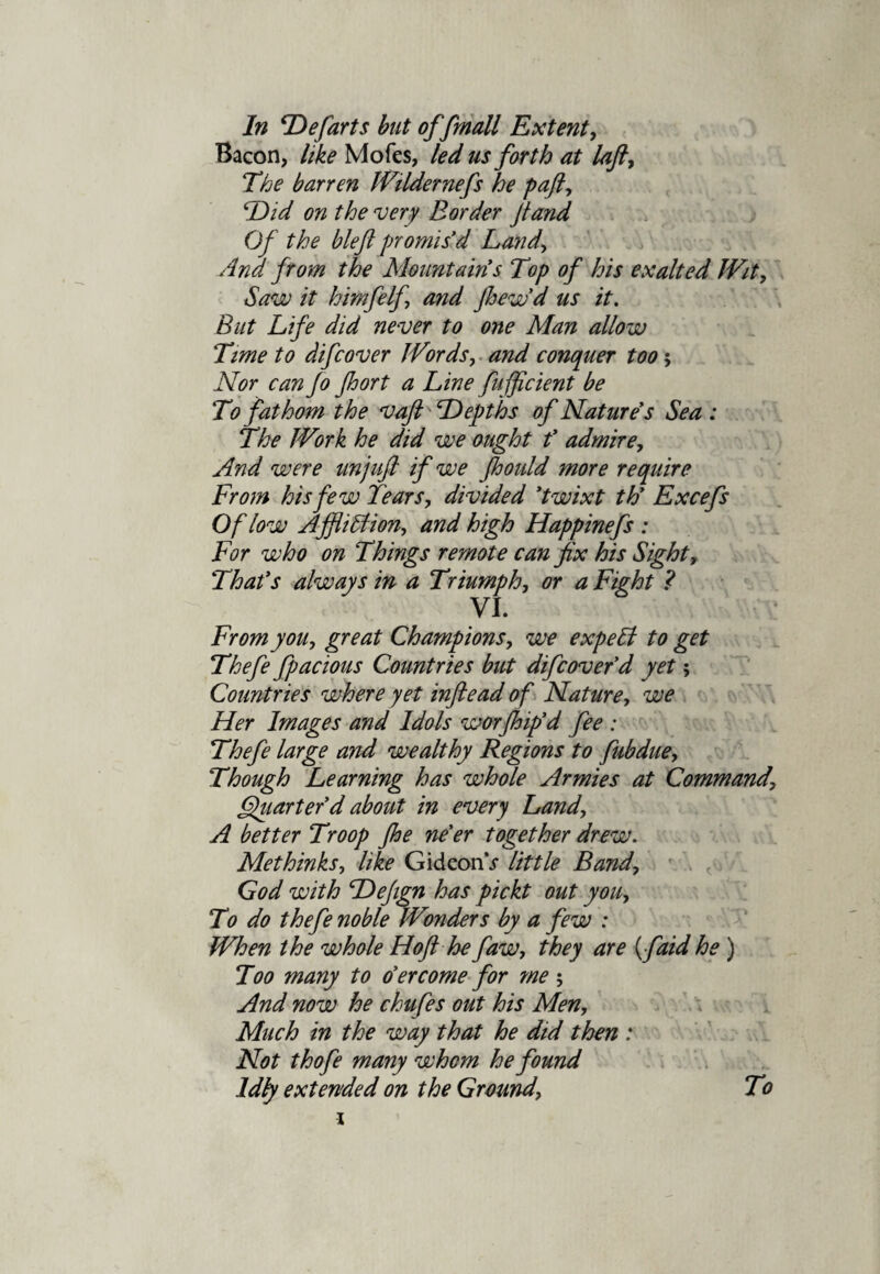 Bacon, like Mofcs, led us forth at laft, The barren Wildernefs he paft, Did on the very Border Jtand Of the bleft promis'd Land> And from the Mountain's Top of his exalted Wit, Saw it himfelf and Jhew'd us it. But Life did never to one Man allow Time to difcover Words, and conquer too $ Nor can fo Jhort a Line fujficient be To fathom the v aft Depths of Nature's Sea : The Work he did we ought f admire. And were unjuft if we Jhoidd more require From his few Tears, divided 'twixt th' Excefs Of low AjflitAion, and high Happinefs : For who on Things remote can fix his Sight, That's always in a Triumph, or a Fight ? VI. From you, great Champions, we expeht to get Thefe fpacious Countries but difcover'd yet; Countries where yet inftead of Nature, we Her Images and Idols worfhip'd fee : Thefe large and wealthy Regions to fubdue. Though Learning has whole Armies at Command, Quarter'd about in every Land, A better Troop Jhe ne'er together drew. Methinks, like GideonV little Band, God with Dejign has pickt out you. To do thefe noble Wonders by a few : When the whole Hoft he faw, they are (faid he ) Too many to o'ercome for me ; And now he chufes out his Men, Much in the way that he did then : Not thofe many whom he found Idly extended on the Ground, To 1