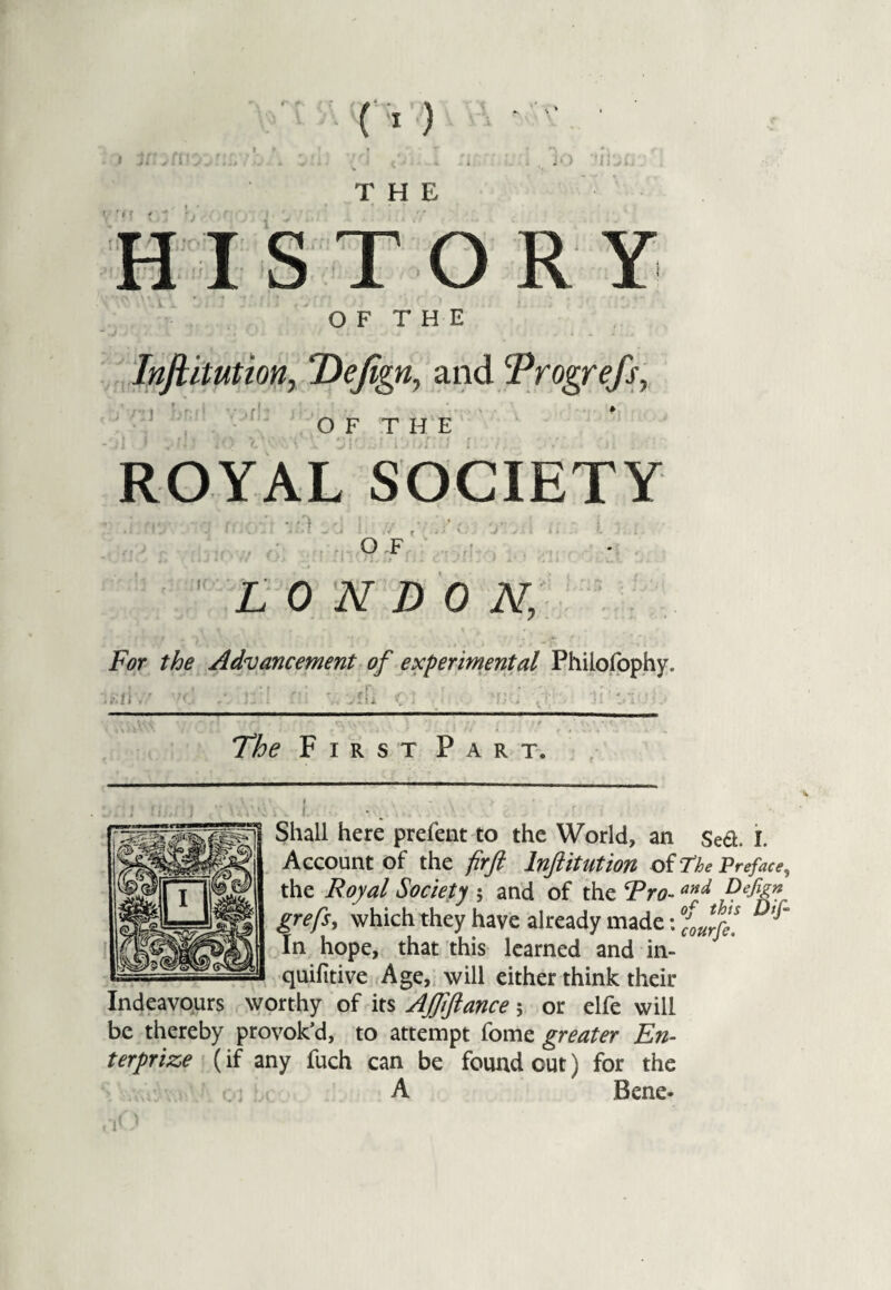 THE JO ’ {i ISTORY O F T H E Infiitution, ‘Dejign, and Progrefs, OF THE ROYAL SOCIETY OF LONDON; For the Advancement of experimental Philofophy. First Part. . . ?. * Shall here prefent to the World, an Sea. I. Account Of the firfi InftltUtion Of The Preface, the Royal Society ; and of the Fro-and Defizn grefs, which they have already made: f0J.r” In hope, that this learned and in- quifitive Age, will either think their Indeavours worthy of its AJfiftance; or elfe will be thereby provok’d, to attempt fome greater En¬ terprise (if any fuch can be found cut) for the A Bene-