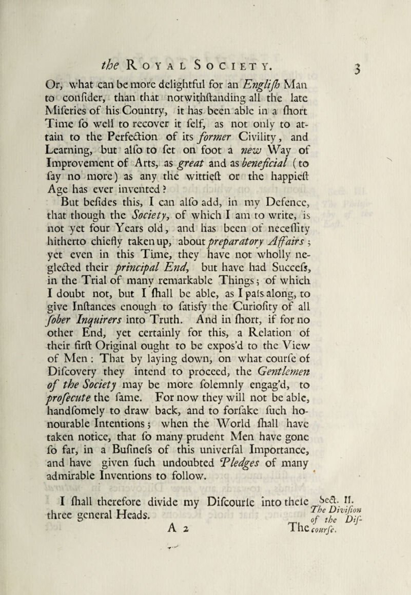 Or, what can be more delightful for an Englifij Man to confidcr, than that notwithftanding all the late Miferies of his Country, it has been able in a fliort Time fo well to recover it felf, as not only to at¬ tain to the Perfection of its former Civility, and Learning, but alfo to fet on foot a new Way of Improvement of Arts, as great and as beneficial (to fay no more) as any the wittieft or the happieft Age has ever invented ? But befides this, I can alfo add, in my Defence, that though the Society, of which I am to write, is not yet four Years old, and has been of neceflity hitherto chiefly taken up, about preparatory Affairs ; yet even in this Time, they have not wholly ne- gle&ed their principal End, but have had Succcfj, in the Trial of many remarkable Things; of which I doubt not, but I (hall be able, as I pals along, to give Inftances enough to fatisfy the Curiofity of all fober Inquirers into Truth. And in (hort, if for no other End, yet certainly for this, a Relation of their firft Original ought to be expos’d to the View of Men : That by laying down, on what courfe of Difcovery they intend to proceed, the Gentlemen of the Society may be more folemnly engag’d, to profecute the fame. For now they will not be able, handfomely to draw back, and to forlake fuch ho¬ nourable Intentions; when the World fhall have taken notice, that fo many prudent Men have gone fo far, in a Bufinefs of this univerfal Importance, and have given fuch undoubted ‘Pledges of many admirable Inventions to follow. I (hall therefore divide my Difcourie into thele three general Heads. A 2 T he courfe. CM