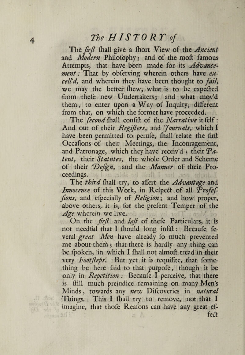 The fir ft (hall give a fliort View of the Ancient and Modern Philofophy; and of the moft famous Attempts, that have been made for its Advance¬ ment: That by obferving wherein others have ex¬ cell'd, and wherein they have been thought to fatly we may the better fhew, what is to be expeded from thefe new Undertakers; and what mov’d them, to enter upon a Way of Inquiry, different from that, on which the former have proceeded. The fecond (hall confift of the Narrative it felf: And out of their Regifters, and Journals, which I have been permitted to perufe, (hall relate the firft Occafions of their Meetings, the Incouragement, and Patronage, which they have receiv’d 5 their Ra- tenty their Statutes, the whole Order and Scheme of their cDefign, and the Manner of their Pro¬ ceedings. The third (hall try, to affert the Advantage and Innocence of this Work, in Refpedt of all Rrofef- fionsy and efpccially of Religion$ and how proper, above others, it is, for the prefent Temper of the Age wherein we live. On the firft and laft of thefe Particulars, it is not needful that I fhould long infill: Becaufe fe- veral great Men have already fo much prevented me about theril; that there is hardly any thing can be fpoken, in which I fhall not almoft tread in their very Footfteps. But yet it is requifite, that fome- thing be here faid to that purpofe, though it be only in Repetition: Becaufe I perceive, that there is ftill much prejudice remaining on many Men’s Minds, towards any new Difcoveries in natural Things. This I fhail try to remove, not that I imagine, that thofe Reafons can have any great ef- fed