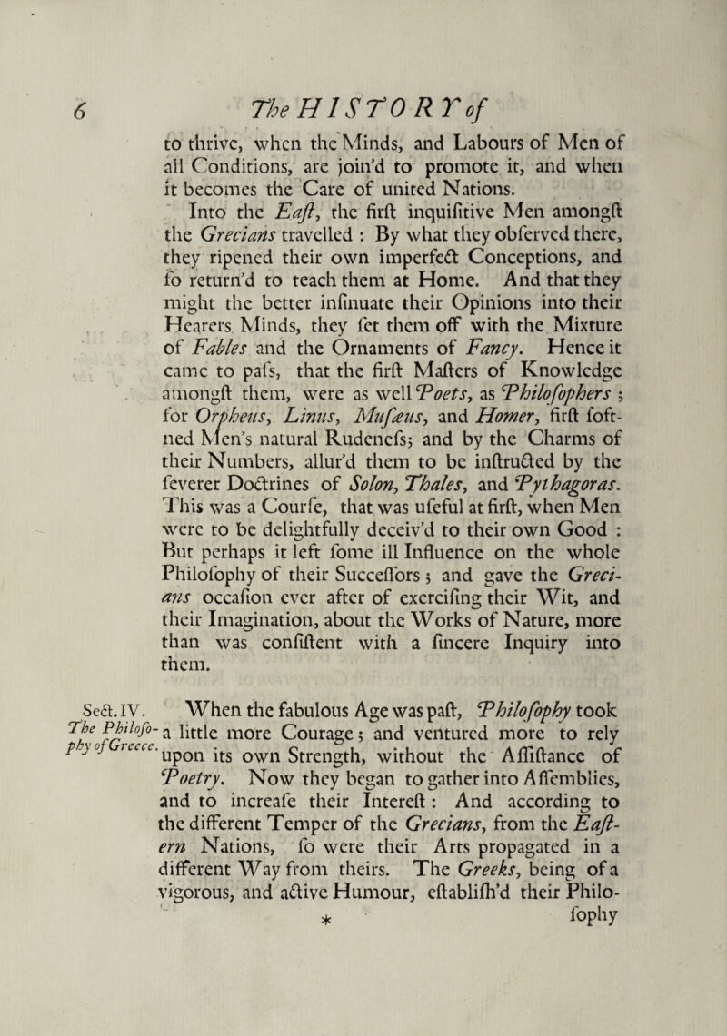 to thrive, when the Minds, and Labours of Men of all Conditions, are join’d to promote it, and when it becomes the Care of united Nations. Into the Faft, the firft inquilitive Men amongft the Grecians travelled : By what they obferved there, they ripened their own imperfect Conceptions, and fo return’d to teach them at Home. And that they might the better infinuate their Opinions into their Hearers Minds, they let them off with the Mixture of Fables and the Ornaments of Fancy. Hence it came to pafs, that the firft Mafters of Knowledge amongft them, were as well Foets, as Fhilofophers ; for Orpheus, Linus, Mufeus, and Homer, firft foft- ned Men’s natural Rudenefs; and by the Charms of their Numbers, allur’d them to be inftru&ed by the feverer Do&rines of Solon, Thales, and Fythagoras. This was a Courfe, that was ufeful at firft, when Men were to be delightfully deceiv’d to their own Good : But perhaps it left lome ill Influence on the whole Philofophy of their Succeflors ; and gave the Greci- a?is occafioti ever after of exercifing their Wit, and their Imagination, about the Works of Nature, more than was confident with a fincere Inquiry into them. Sea. IV. When the fabulous Age was paft, Fhilofophy took a little more Courage; and ventured more to rely p-)0j recce. upQn .ts own Strength, without the Afliftance of Foetry. Now they began to gather into A flemblies, and to increafe their Intereft : And according to the different Temper of the Grecians, from the Faft- ern Nations, fo were their Arts propagated in a different Way from theirs. The Greeks, being of a vigorous, and a&ive Humour, eftablifh’d their Fhilo- * fophy