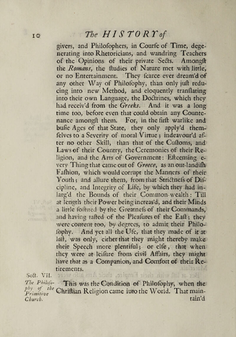 Sea. VII. The Philofo¬ phy of the Primitive Church. givers, and Philofophers, in Courfe of Time, dege¬ nerating into Rhetoricians, and wand ring Teachers of the Opinions of their private Setts. Amongft the Romans, the ftudies of Nature met with little, or no Entertainment. They fcarce ever dream’d of any other Way of Philofophy, than only juft redu¬ cing into new Method, and eloquently tranftating into their own Language, the Dottrines* which they had receiv’d from the Greeks. And it was a long time too, before even that could obtain any Counte¬ nance amongft them. For, in the firft warlike and bufie Ages of that State, they only apply’d them- felves to a Severity of moral Virtue; indeavour’d af¬ ter no other Skill, than that of the Cuftoms, and Laws of their Country, the Ceremonies of their Re¬ ligion, and the Arts of Government: Efteeming e- very Thing that came out of Greece, as anout-landifh Fafhion, which would corrupt the Manners of their Youth 5 and allure them, from that Strittnefs of Dif- cipline, and Integrity of Life, by which they had in- larg’d the Bounds of their Common wealth: Till at length their Power being increas’d, and their Minds a little foftncd by the Greatnefs of their Commands, and having rafted of the Plcafuresof the Eaft; they were content too, by degrees, to admit their Philo- fophy. And yet all the Ufe, that they made of it at laft, was only, either that they might thereby make their Speech more plentiful 5 or elfe, that when they were at leifure from civil Affairs, they might have that as a Companion, and Comfort of their Re¬ tirements. This was the Condition of Philofophy, when the Chriftian Religion came iuto the World. That main¬ tain’d