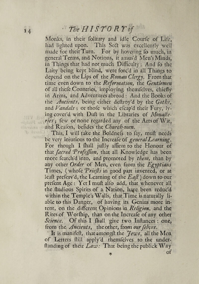 Monks, in their folitary and idle Courfe of Life, had lighted upon. This Sed was excellently well made for their Turn. For by hovering fo much, in general Terms, and Notions, it amus’d Men's Minds, in Things that had not much Difficulty: And fo the Laity being kept blind, were forc’d in ail Things to depend on the Lips of the Roman Clergy. From that time even down to the Reformation, the Gentlemen of all thefe Countries, imploying themfelves, chiefly in Arms, and Adventures abroad : And the Books of the Ancients, being cither deftroy’d by the Goths, and Vandals ; or thofe which efcap’d their Fury, ly¬ ing cover'd with Dull in the Libraries of Monafte- ries i few or none regarded any of the Arts of Wit, and Rcafon, beftdes the Church-men. This, I will take the Boldnefs to fay, mud needs be very injurious to the Increafe of general Learning. For though I (hall juflly affirm to the Honour of that facred Rrofeffion, that all Knowledge has been more fcarch’d into, and promoted by them, than by any other Order of Men, even from the Egyptians Times, (whofe Eriefts in good part invented, or at lead preferv’d, the Learning of the Eaft) down to our prefent Age : Yeti mud alfo add, that whenever all the ftudious Spirits of a Nation, haye been reduc’d within the Temple’s Walls, that Time is naturally li¬ able to this Danger, of having its Genius more in¬ tent, on the different Opinions in Religion, and the Rites of Worfhip, than on the Increafe of any other Science. Of this I fhall give two Inftances : one, from the Ancients, the other, from our felves. It is manifefl, that aniongft the Jews, all the Men of Letters (fill apply’d themfelves to the under- handing of their Law: That being the publick Way * of
