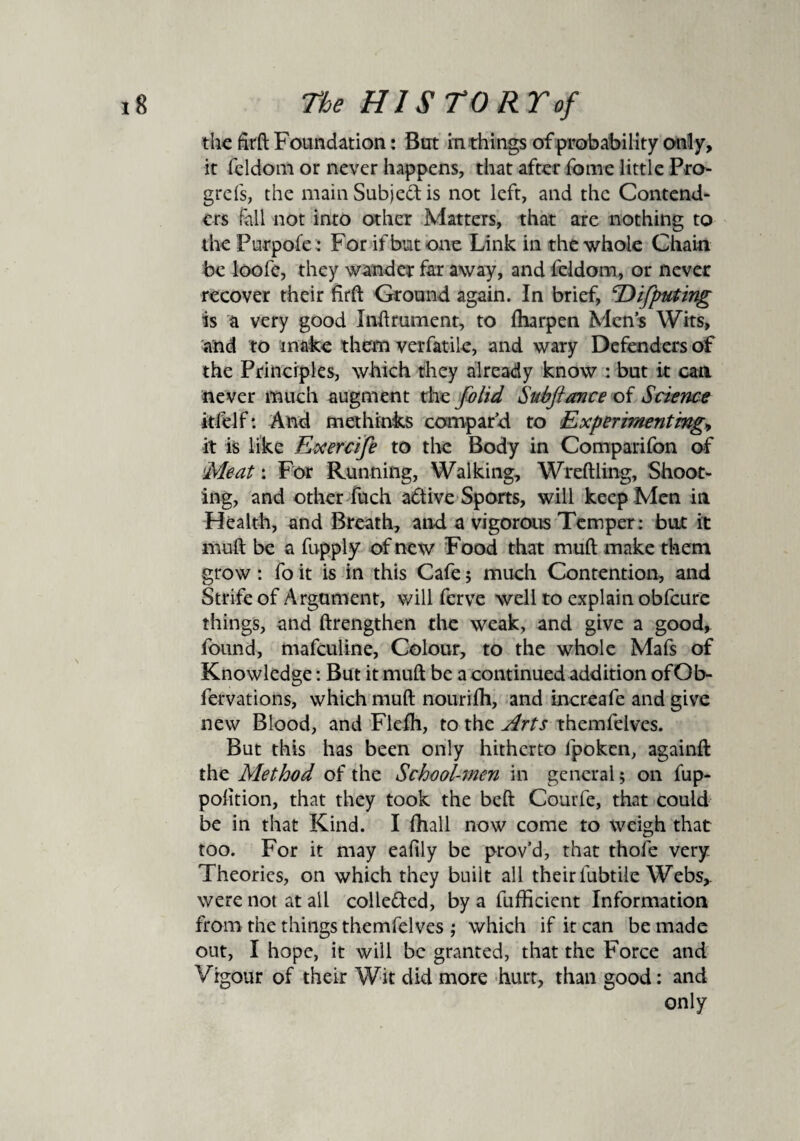 the firft Foundation: But in things of probability only, it feldom or never happens, that after fome little Pro- grefs, the main Subject is not left, and the Contend- ers fall not into other Matters, that are nothing to the Purpofe; For if but one Link in the whole Chain be loofe, they wander far away, and feldom, or never recover their firft Ground again. In brief, ^Difiputing is a very good Inftrument, to ftiarpen Men’s Wits, and to make them verfatile, and wary Defenders of the Principles, which they already know : but it can never much augment the folid Subfiance of Science itfelf*. And methinks compar’d to Experimenting» it is like Exercifie to the Body in Comparifon of Meat: For Running, Walking, Wreftling, Shoot¬ ing, and other fuch adtive Sports, will keep Men in Health, and Breath, and a vigorous Temper: but it muft be a fupply of new Food that mud make them grow : fo it is in this Cafe; much Contention, and Strife of Argument, will ferve well to explain obfeure things, and ftrengthen the weak, and give a good, found, mafeuline, Colour, to the whole Mafs of Knowledge: But it muft be a continued addition ofOb- fervations, which muft nourifh, and increafe and give new Blood, and Flefh, to the Arts themfelves. But this has been only hitherto lpoken, againft the Method of the School-men in general; on fup- polition, that they took the beft Courfe, that could be in that Kind. I {hall now come to weigh that too. For it may eaflly be prov’d, that thofe very Theories, on which they built all their fubtile Webs,, were not at ail colle&ed, by a fufficient Information from the things themfelves ; which if it can be made out, I hope, it will be granted, that the Force and Vigour of their Wit did more hurt, than good: and only